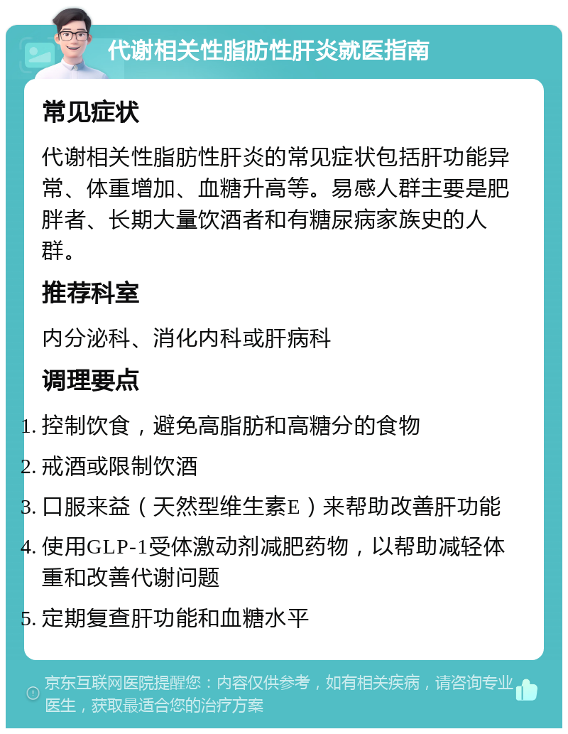 代谢相关性脂肪性肝炎就医指南 常见症状 代谢相关性脂肪性肝炎的常见症状包括肝功能异常、体重增加、血糖升高等。易感人群主要是肥胖者、长期大量饮酒者和有糖尿病家族史的人群。 推荐科室 内分泌科、消化内科或肝病科 调理要点 控制饮食，避免高脂肪和高糖分的食物 戒酒或限制饮酒 口服来益（天然型维生素E）来帮助改善肝功能 使用GLP-1受体激动剂减肥药物，以帮助减轻体重和改善代谢问题 定期复查肝功能和血糖水平