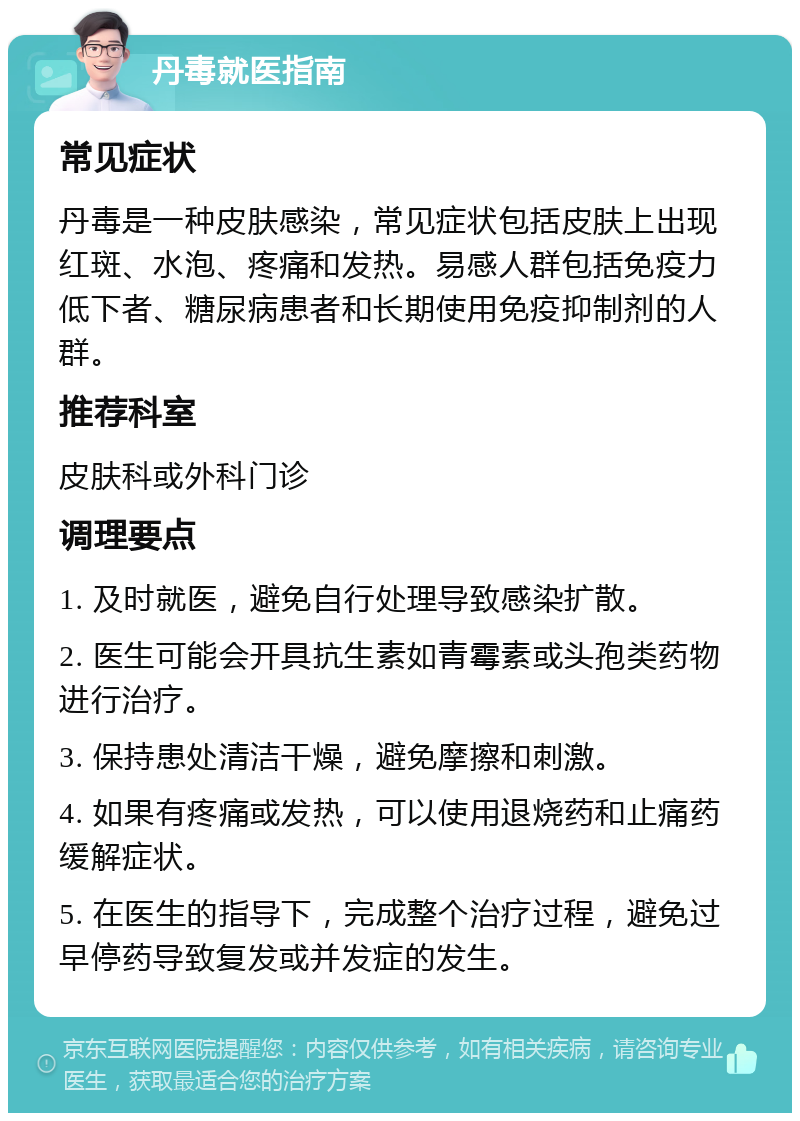 丹毒就医指南 常见症状 丹毒是一种皮肤感染，常见症状包括皮肤上出现红斑、水泡、疼痛和发热。易感人群包括免疫力低下者、糖尿病患者和长期使用免疫抑制剂的人群。 推荐科室 皮肤科或外科门诊 调理要点 1. 及时就医，避免自行处理导致感染扩散。 2. 医生可能会开具抗生素如青霉素或头孢类药物进行治疗。 3. 保持患处清洁干燥，避免摩擦和刺激。 4. 如果有疼痛或发热，可以使用退烧药和止痛药缓解症状。 5. 在医生的指导下，完成整个治疗过程，避免过早停药导致复发或并发症的发生。