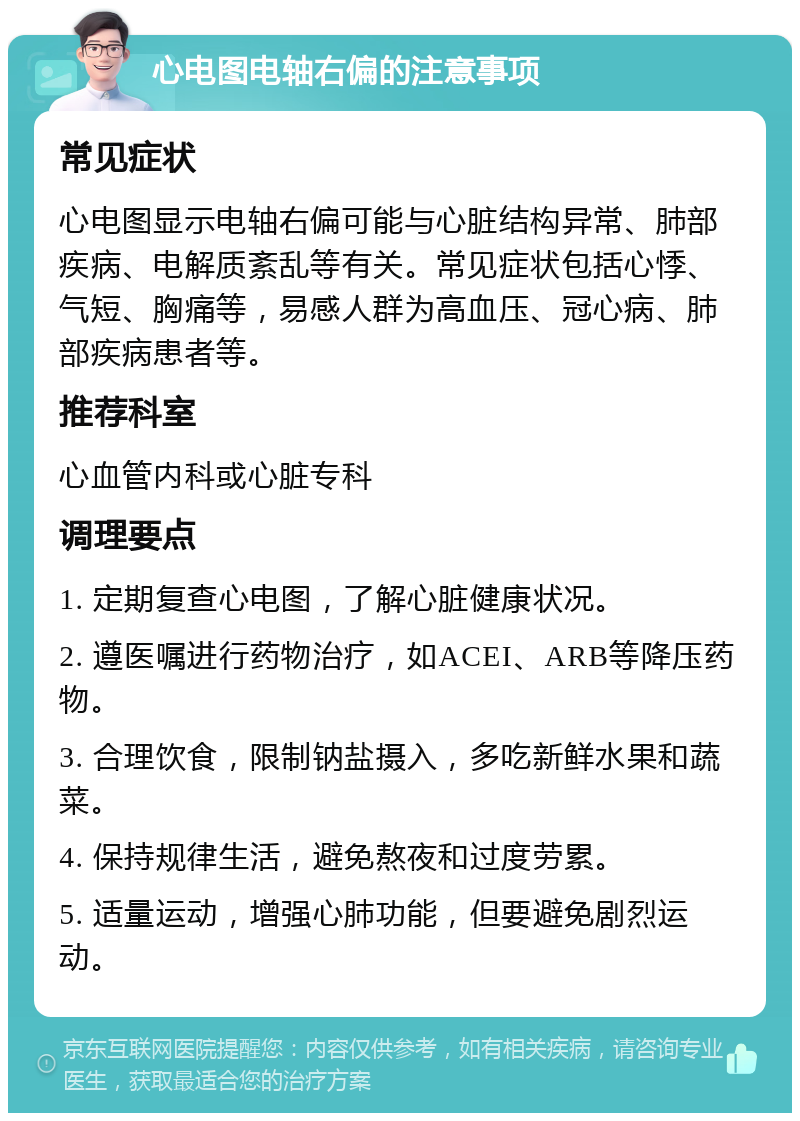 心电图电轴右偏的注意事项 常见症状 心电图显示电轴右偏可能与心脏结构异常、肺部疾病、电解质紊乱等有关。常见症状包括心悸、气短、胸痛等，易感人群为高血压、冠心病、肺部疾病患者等。 推荐科室 心血管内科或心脏专科 调理要点 1. 定期复查心电图，了解心脏健康状况。 2. 遵医嘱进行药物治疗，如ACEI、ARB等降压药物。 3. 合理饮食，限制钠盐摄入，多吃新鲜水果和蔬菜。 4. 保持规律生活，避免熬夜和过度劳累。 5. 适量运动，增强心肺功能，但要避免剧烈运动。