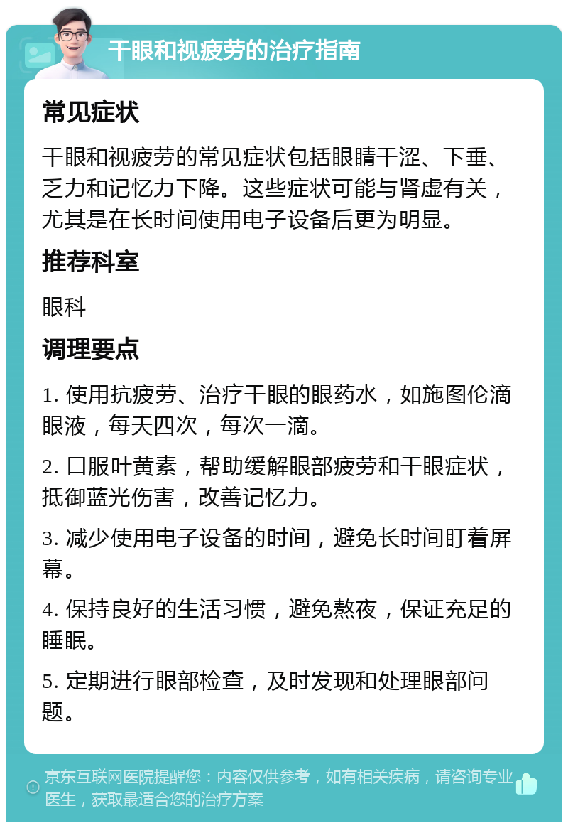 干眼和视疲劳的治疗指南 常见症状 干眼和视疲劳的常见症状包括眼睛干涩、下垂、乏力和记忆力下降。这些症状可能与肾虚有关，尤其是在长时间使用电子设备后更为明显。 推荐科室 眼科 调理要点 1. 使用抗疲劳、治疗干眼的眼药水，如施图伦滴眼液，每天四次，每次一滴。 2. 口服叶黄素，帮助缓解眼部疲劳和干眼症状，抵御蓝光伤害，改善记忆力。 3. 减少使用电子设备的时间，避免长时间盯着屏幕。 4. 保持良好的生活习惯，避免熬夜，保证充足的睡眠。 5. 定期进行眼部检查，及时发现和处理眼部问题。