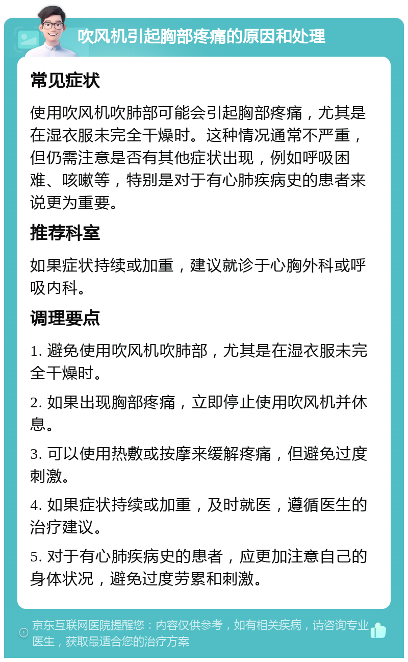 吹风机引起胸部疼痛的原因和处理 常见症状 使用吹风机吹肺部可能会引起胸部疼痛，尤其是在湿衣服未完全干燥时。这种情况通常不严重，但仍需注意是否有其他症状出现，例如呼吸困难、咳嗽等，特别是对于有心肺疾病史的患者来说更为重要。 推荐科室 如果症状持续或加重，建议就诊于心胸外科或呼吸内科。 调理要点 1. 避免使用吹风机吹肺部，尤其是在湿衣服未完全干燥时。 2. 如果出现胸部疼痛，立即停止使用吹风机并休息。 3. 可以使用热敷或按摩来缓解疼痛，但避免过度刺激。 4. 如果症状持续或加重，及时就医，遵循医生的治疗建议。 5. 对于有心肺疾病史的患者，应更加注意自己的身体状况，避免过度劳累和刺激。