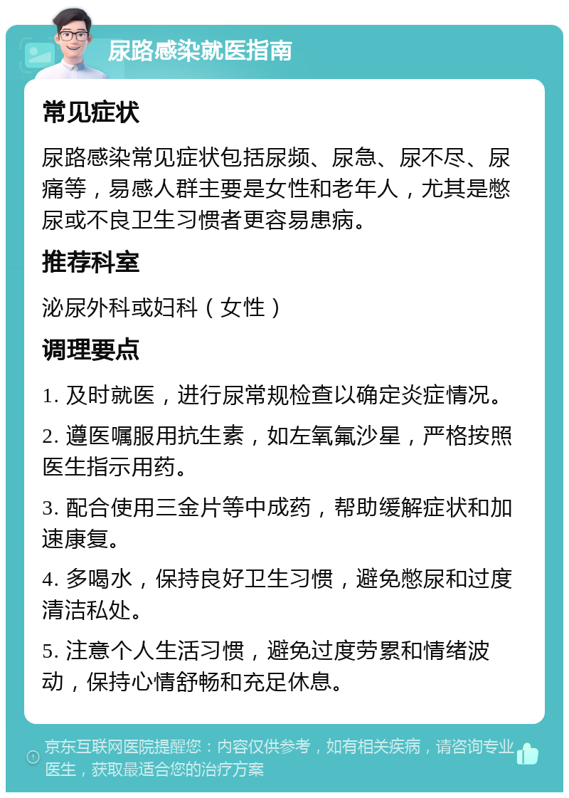 尿路感染就医指南 常见症状 尿路感染常见症状包括尿频、尿急、尿不尽、尿痛等，易感人群主要是女性和老年人，尤其是憋尿或不良卫生习惯者更容易患病。 推荐科室 泌尿外科或妇科（女性） 调理要点 1. 及时就医，进行尿常规检查以确定炎症情况。 2. 遵医嘱服用抗生素，如左氧氟沙星，严格按照医生指示用药。 3. 配合使用三金片等中成药，帮助缓解症状和加速康复。 4. 多喝水，保持良好卫生习惯，避免憋尿和过度清洁私处。 5. 注意个人生活习惯，避免过度劳累和情绪波动，保持心情舒畅和充足休息。