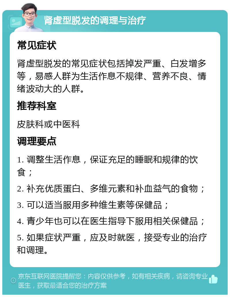 肾虚型脱发的调理与治疗 常见症状 肾虚型脱发的常见症状包括掉发严重、白发增多等，易感人群为生活作息不规律、营养不良、情绪波动大的人群。 推荐科室 皮肤科或中医科 调理要点 1. 调整生活作息，保证充足的睡眠和规律的饮食； 2. 补充优质蛋白、多维元素和补血益气的食物； 3. 可以适当服用多种维生素等保健品； 4. 青少年也可以在医生指导下服用相关保健品； 5. 如果症状严重，应及时就医，接受专业的治疗和调理。