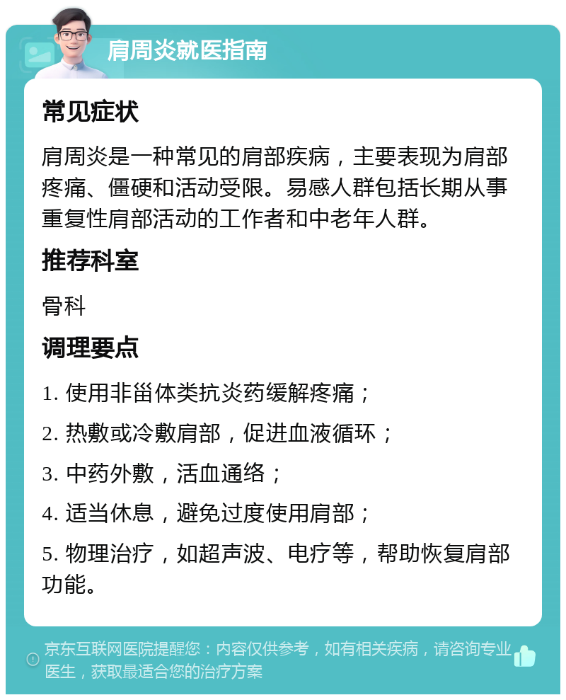 肩周炎就医指南 常见症状 肩周炎是一种常见的肩部疾病，主要表现为肩部疼痛、僵硬和活动受限。易感人群包括长期从事重复性肩部活动的工作者和中老年人群。 推荐科室 骨科 调理要点 1. 使用非甾体类抗炎药缓解疼痛； 2. 热敷或冷敷肩部，促进血液循环； 3. 中药外敷，活血通络； 4. 适当休息，避免过度使用肩部； 5. 物理治疗，如超声波、电疗等，帮助恢复肩部功能。