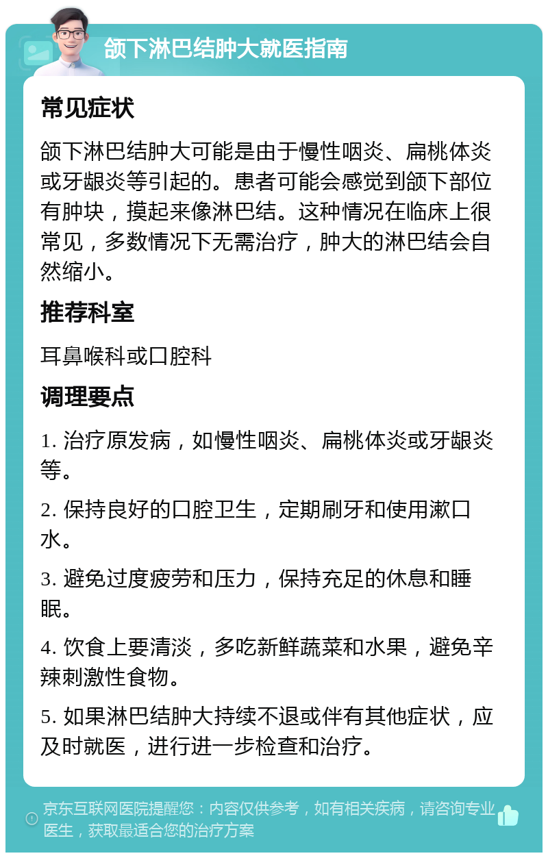 颌下淋巴结肿大就医指南 常见症状 颌下淋巴结肿大可能是由于慢性咽炎、扁桃体炎或牙龈炎等引起的。患者可能会感觉到颌下部位有肿块，摸起来像淋巴结。这种情况在临床上很常见，多数情况下无需治疗，肿大的淋巴结会自然缩小。 推荐科室 耳鼻喉科或口腔科 调理要点 1. 治疗原发病，如慢性咽炎、扁桃体炎或牙龈炎等。 2. 保持良好的口腔卫生，定期刷牙和使用漱口水。 3. 避免过度疲劳和压力，保持充足的休息和睡眠。 4. 饮食上要清淡，多吃新鲜蔬菜和水果，避免辛辣刺激性食物。 5. 如果淋巴结肿大持续不退或伴有其他症状，应及时就医，进行进一步检查和治疗。