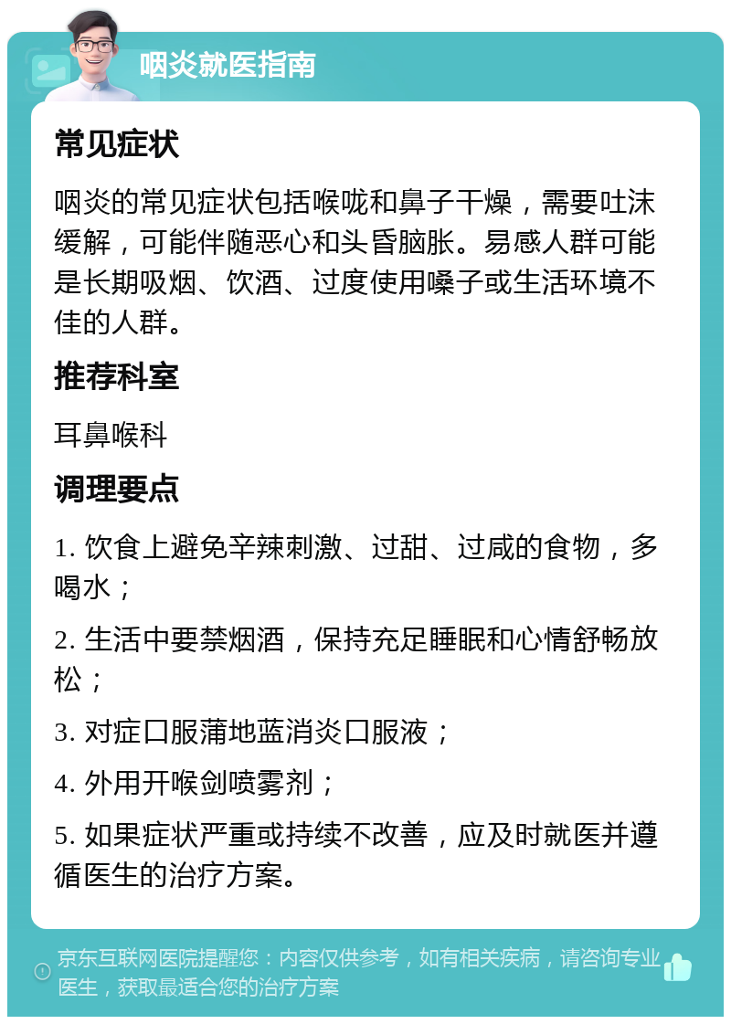 咽炎就医指南 常见症状 咽炎的常见症状包括喉咙和鼻子干燥，需要吐沫缓解，可能伴随恶心和头昏脑胀。易感人群可能是长期吸烟、饮酒、过度使用嗓子或生活环境不佳的人群。 推荐科室 耳鼻喉科 调理要点 1. 饮食上避免辛辣刺激、过甜、过咸的食物，多喝水； 2. 生活中要禁烟酒，保持充足睡眠和心情舒畅放松； 3. 对症口服蒲地蓝消炎口服液； 4. 外用开喉剑喷雾剂； 5. 如果症状严重或持续不改善，应及时就医并遵循医生的治疗方案。