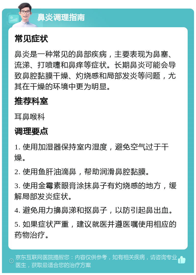 鼻炎调理指南 常见症状 鼻炎是一种常见的鼻部疾病，主要表现为鼻塞、流涕、打喷嚏和鼻痒等症状。长期鼻炎可能会导致鼻腔黏膜干燥、灼烧感和局部发炎等问题，尤其在干燥的环境中更为明显。 推荐科室 耳鼻喉科 调理要点 1. 使用加湿器保持室内湿度，避免空气过于干燥。 2. 使用鱼肝油滴鼻，帮助润滑鼻腔黏膜。 3. 使用金霉素眼膏涂抹鼻子有灼烧感的地方，缓解局部发炎症状。 4. 避免用力擤鼻涕和抠鼻子，以防引起鼻出血。 5. 如果症状严重，建议就医并遵医嘱使用相应的药物治疗。