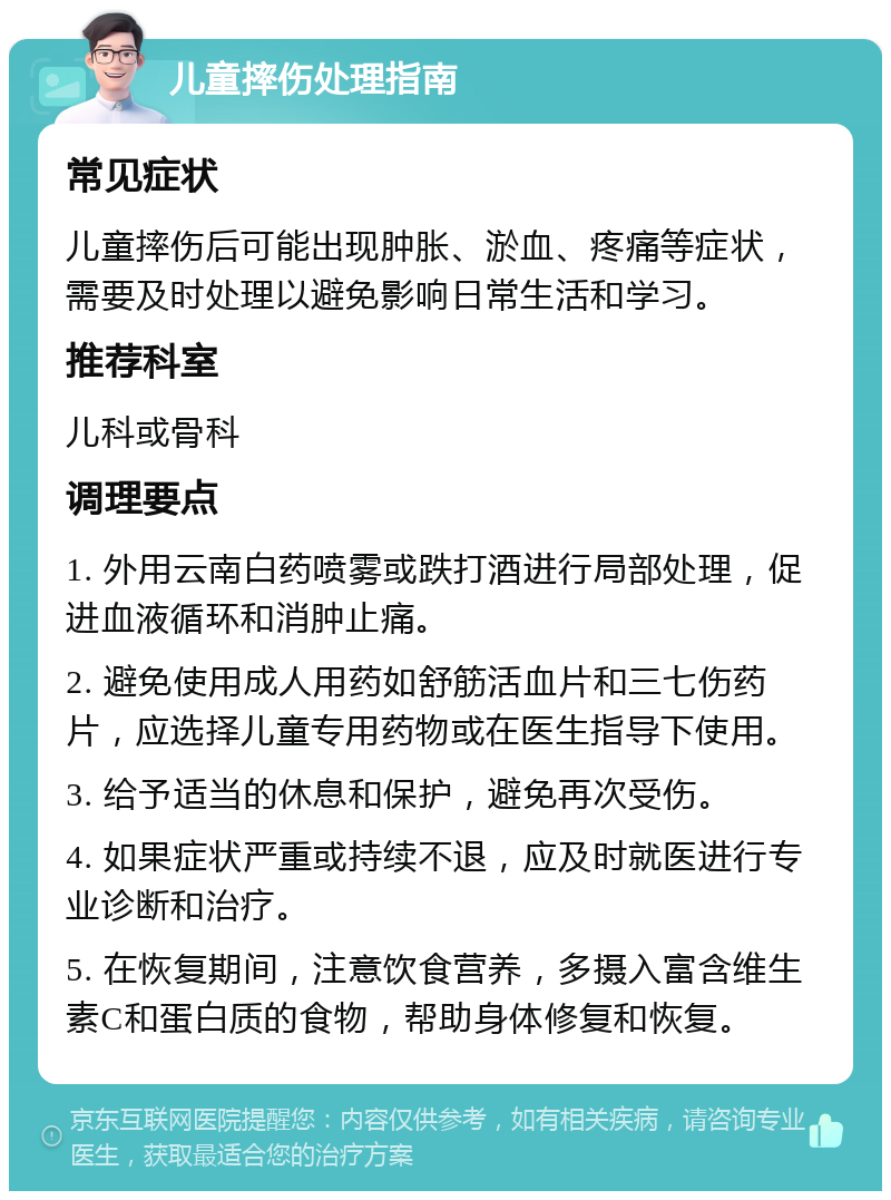 儿童摔伤处理指南 常见症状 儿童摔伤后可能出现肿胀、淤血、疼痛等症状，需要及时处理以避免影响日常生活和学习。 推荐科室 儿科或骨科 调理要点 1. 外用云南白药喷雾或跌打酒进行局部处理，促进血液循环和消肿止痛。 2. 避免使用成人用药如舒筋活血片和三七伤药片，应选择儿童专用药物或在医生指导下使用。 3. 给予适当的休息和保护，避免再次受伤。 4. 如果症状严重或持续不退，应及时就医进行专业诊断和治疗。 5. 在恢复期间，注意饮食营养，多摄入富含维生素C和蛋白质的食物，帮助身体修复和恢复。