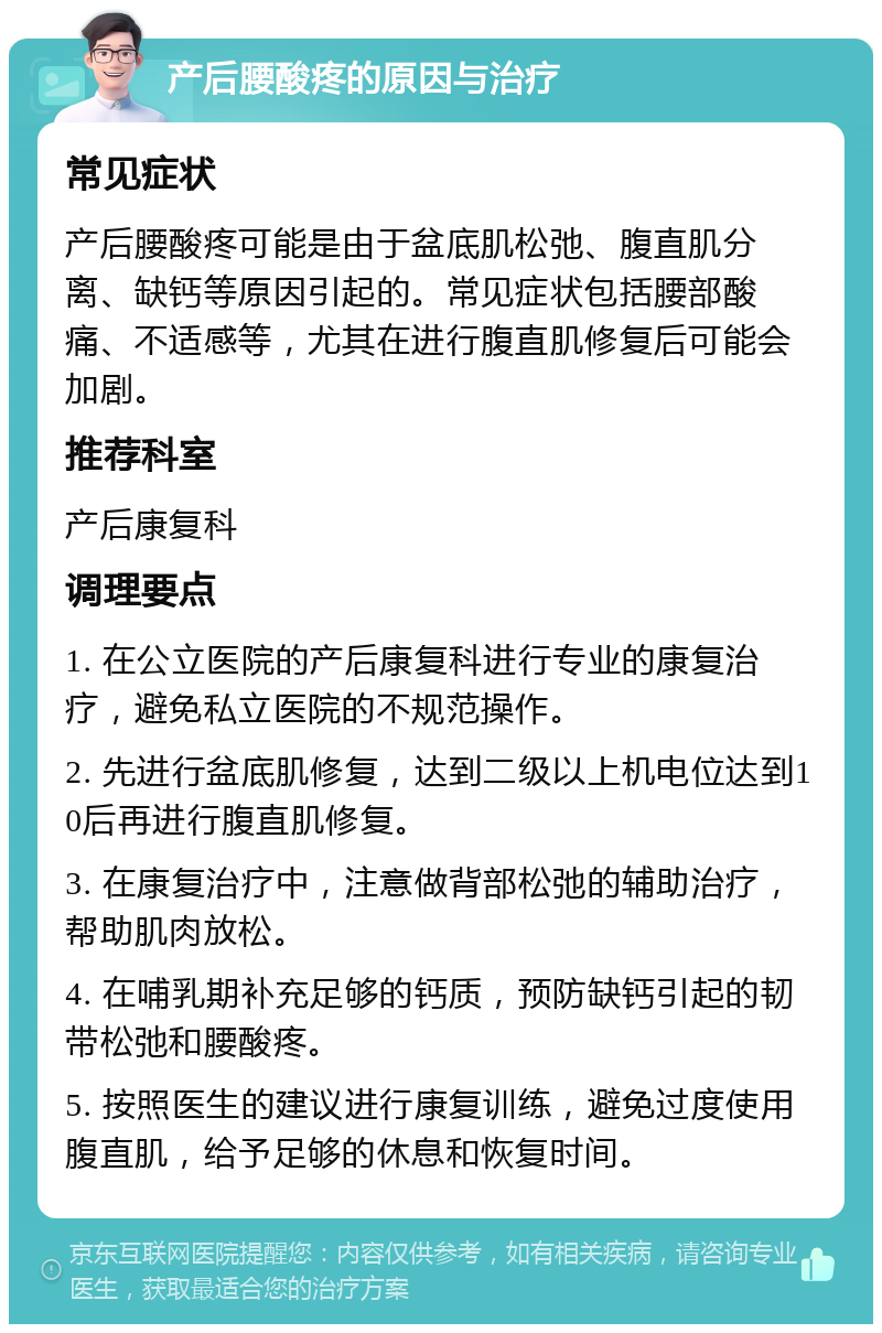 产后腰酸疼的原因与治疗 常见症状 产后腰酸疼可能是由于盆底肌松弛、腹直肌分离、缺钙等原因引起的。常见症状包括腰部酸痛、不适感等，尤其在进行腹直肌修复后可能会加剧。 推荐科室 产后康复科 调理要点 1. 在公立医院的产后康复科进行专业的康复治疗，避免私立医院的不规范操作。 2. 先进行盆底肌修复，达到二级以上机电位达到10后再进行腹直肌修复。 3. 在康复治疗中，注意做背部松弛的辅助治疗，帮助肌肉放松。 4. 在哺乳期补充足够的钙质，预防缺钙引起的韧带松弛和腰酸疼。 5. 按照医生的建议进行康复训练，避免过度使用腹直肌，给予足够的休息和恢复时间。