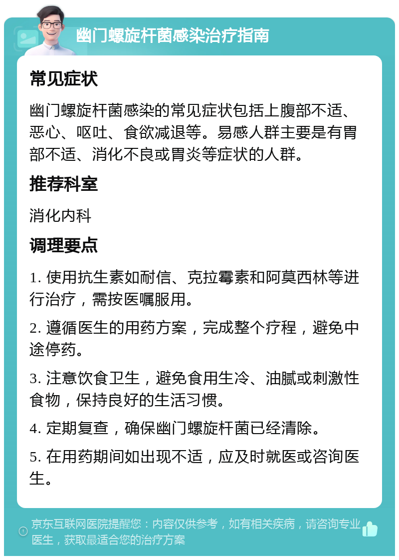 幽门螺旋杆菌感染治疗指南 常见症状 幽门螺旋杆菌感染的常见症状包括上腹部不适、恶心、呕吐、食欲减退等。易感人群主要是有胃部不适、消化不良或胃炎等症状的人群。 推荐科室 消化内科 调理要点 1. 使用抗生素如耐信、克拉霉素和阿莫西林等进行治疗，需按医嘱服用。 2. 遵循医生的用药方案，完成整个疗程，避免中途停药。 3. 注意饮食卫生，避免食用生冷、油腻或刺激性食物，保持良好的生活习惯。 4. 定期复查，确保幽门螺旋杆菌已经清除。 5. 在用药期间如出现不适，应及时就医或咨询医生。