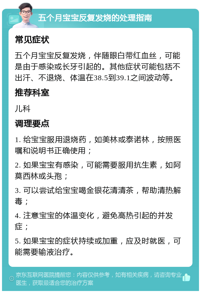 五个月宝宝反复发烧的处理指南 常见症状 五个月宝宝反复发烧，伴随眼白带红血丝，可能是由于感染或长牙引起的。其他症状可能包括不出汗、不退烧、体温在38.5到39.1之间波动等。 推荐科室 儿科 调理要点 1. 给宝宝服用退烧药，如美林或泰诺林，按照医嘱和说明书正确使用； 2. 如果宝宝有感染，可能需要服用抗生素，如阿莫西林或头孢； 3. 可以尝试给宝宝喝金银花清清茶，帮助清热解毒； 4. 注意宝宝的体温变化，避免高热引起的并发症； 5. 如果宝宝的症状持续或加重，应及时就医，可能需要输液治疗。