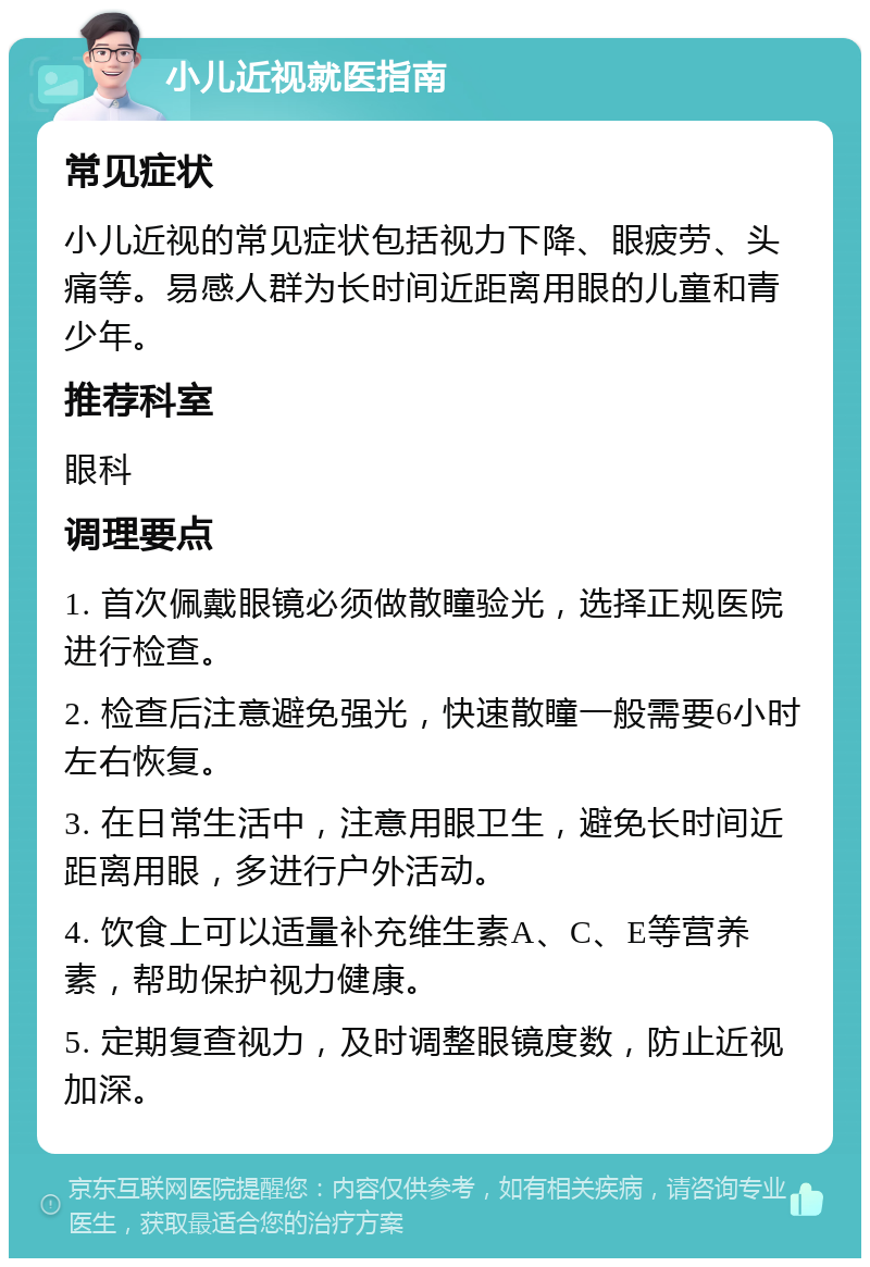 小儿近视就医指南 常见症状 小儿近视的常见症状包括视力下降、眼疲劳、头痛等。易感人群为长时间近距离用眼的儿童和青少年。 推荐科室 眼科 调理要点 1. 首次佩戴眼镜必须做散瞳验光，选择正规医院进行检查。 2. 检查后注意避免强光，快速散瞳一般需要6小时左右恢复。 3. 在日常生活中，注意用眼卫生，避免长时间近距离用眼，多进行户外活动。 4. 饮食上可以适量补充维生素A、C、E等营养素，帮助保护视力健康。 5. 定期复查视力，及时调整眼镜度数，防止近视加深。