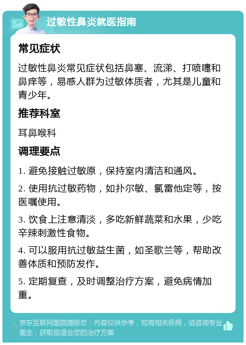 过敏性鼻炎就医指南 常见症状 过敏性鼻炎常见症状包括鼻塞、流涕、打喷嚏和鼻痒等，易感人群为过敏体质者，尤其是儿童和青少年。 推荐科室 耳鼻喉科 调理要点 1. 避免接触过敏原，保持室内清洁和通风。 2. 使用抗过敏药物，如扑尔敏、氯雷他定等，按医嘱使用。 3. 饮食上注意清淡，多吃新鲜蔬菜和水果，少吃辛辣刺激性食物。 4. 可以服用抗过敏益生菌，如圣歌兰等，帮助改善体质和预防发作。 5. 定期复查，及时调整治疗方案，避免病情加重。