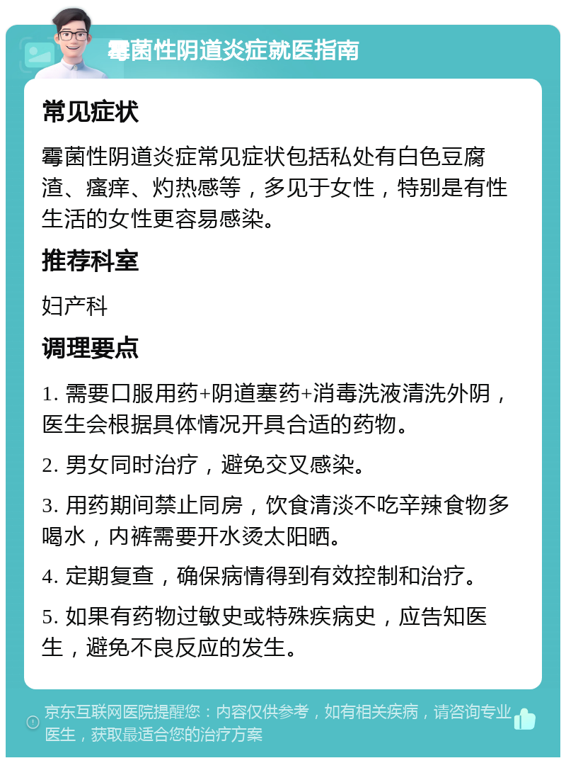 霉菌性阴道炎症就医指南 常见症状 霉菌性阴道炎症常见症状包括私处有白色豆腐渣、瘙痒、灼热感等，多见于女性，特别是有性生活的女性更容易感染。 推荐科室 妇产科 调理要点 1. 需要口服用药+阴道塞药+消毒洗液清洗外阴，医生会根据具体情况开具合适的药物。 2. 男女同时治疗，避免交叉感染。 3. 用药期间禁止同房，饮食清淡不吃辛辣食物多喝水，内裤需要开水烫太阳晒。 4. 定期复查，确保病情得到有效控制和治疗。 5. 如果有药物过敏史或特殊疾病史，应告知医生，避免不良反应的发生。