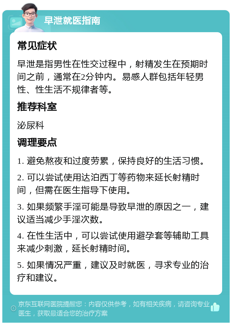 早泄就医指南 常见症状 早泄是指男性在性交过程中，射精发生在预期时间之前，通常在2分钟内。易感人群包括年轻男性、性生活不规律者等。 推荐科室 泌尿科 调理要点 1. 避免熬夜和过度劳累，保持良好的生活习惯。 2. 可以尝试使用达泊西丁等药物来延长射精时间，但需在医生指导下使用。 3. 如果频繁手淫可能是导致早泄的原因之一，建议适当减少手淫次数。 4. 在性生活中，可以尝试使用避孕套等辅助工具来减少刺激，延长射精时间。 5. 如果情况严重，建议及时就医，寻求专业的治疗和建议。