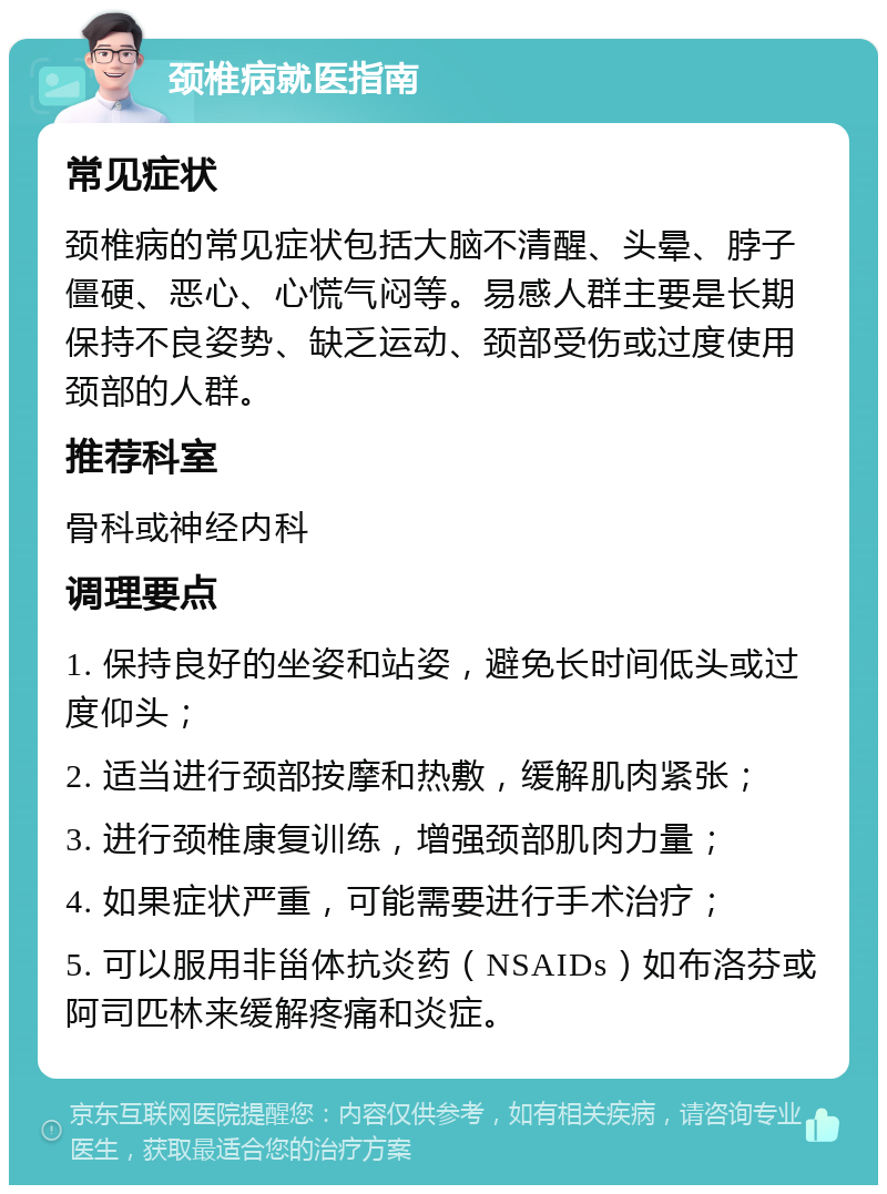 颈椎病就医指南 常见症状 颈椎病的常见症状包括大脑不清醒、头晕、脖子僵硬、恶心、心慌气闷等。易感人群主要是长期保持不良姿势、缺乏运动、颈部受伤或过度使用颈部的人群。 推荐科室 骨科或神经内科 调理要点 1. 保持良好的坐姿和站姿，避免长时间低头或过度仰头； 2. 适当进行颈部按摩和热敷，缓解肌肉紧张； 3. 进行颈椎康复训练，增强颈部肌肉力量； 4. 如果症状严重，可能需要进行手术治疗； 5. 可以服用非甾体抗炎药（NSAIDs）如布洛芬或阿司匹林来缓解疼痛和炎症。