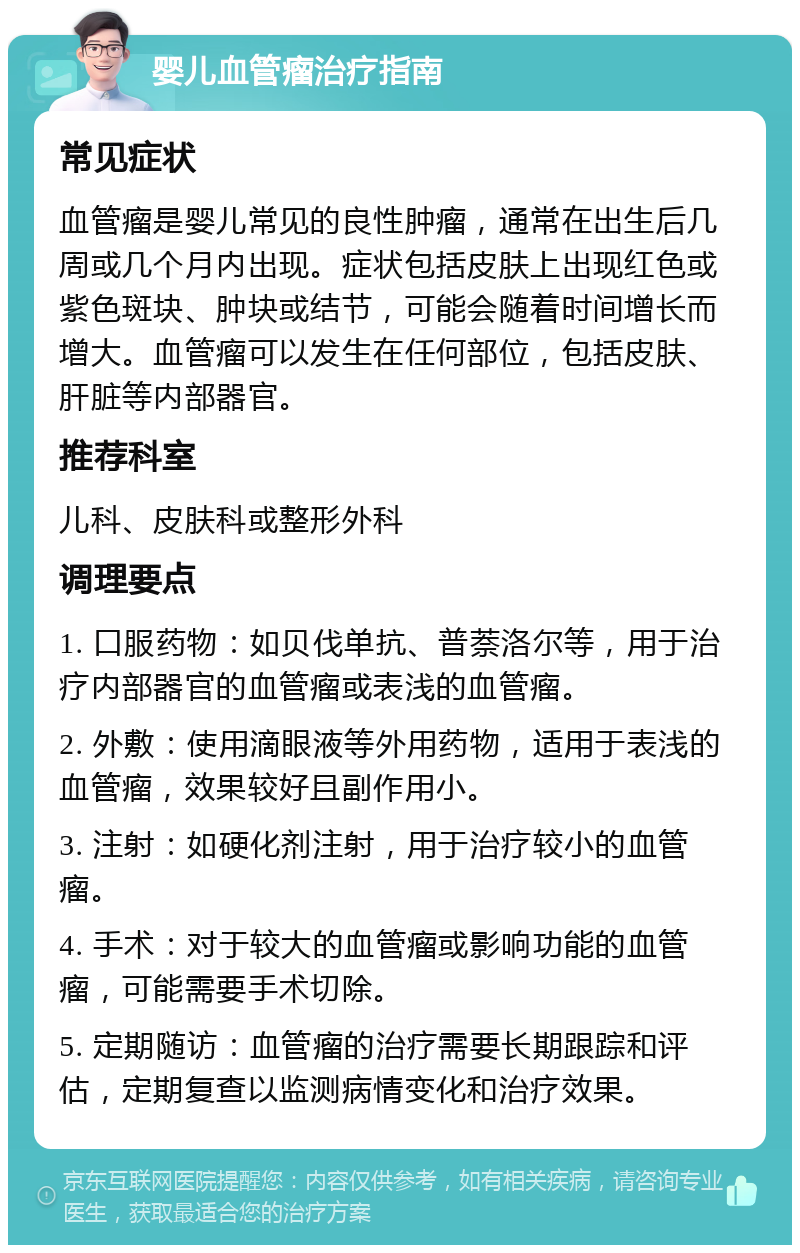 婴儿血管瘤治疗指南 常见症状 血管瘤是婴儿常见的良性肿瘤，通常在出生后几周或几个月内出现。症状包括皮肤上出现红色或紫色斑块、肿块或结节，可能会随着时间增长而增大。血管瘤可以发生在任何部位，包括皮肤、肝脏等内部器官。 推荐科室 儿科、皮肤科或整形外科 调理要点 1. 口服药物：如贝伐单抗、普萘洛尔等，用于治疗内部器官的血管瘤或表浅的血管瘤。 2. 外敷：使用滴眼液等外用药物，适用于表浅的血管瘤，效果较好且副作用小。 3. 注射：如硬化剂注射，用于治疗较小的血管瘤。 4. 手术：对于较大的血管瘤或影响功能的血管瘤，可能需要手术切除。 5. 定期随访：血管瘤的治疗需要长期跟踪和评估，定期复查以监测病情变化和治疗效果。