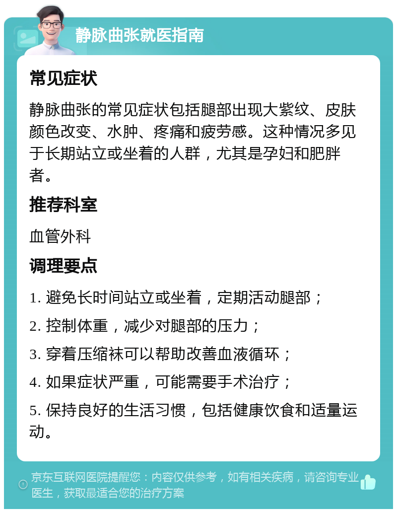 静脉曲张就医指南 常见症状 静脉曲张的常见症状包括腿部出现大紫纹、皮肤颜色改变、水肿、疼痛和疲劳感。这种情况多见于长期站立或坐着的人群，尤其是孕妇和肥胖者。 推荐科室 血管外科 调理要点 1. 避免长时间站立或坐着，定期活动腿部； 2. 控制体重，减少对腿部的压力； 3. 穿着压缩袜可以帮助改善血液循环； 4. 如果症状严重，可能需要手术治疗； 5. 保持良好的生活习惯，包括健康饮食和适量运动。