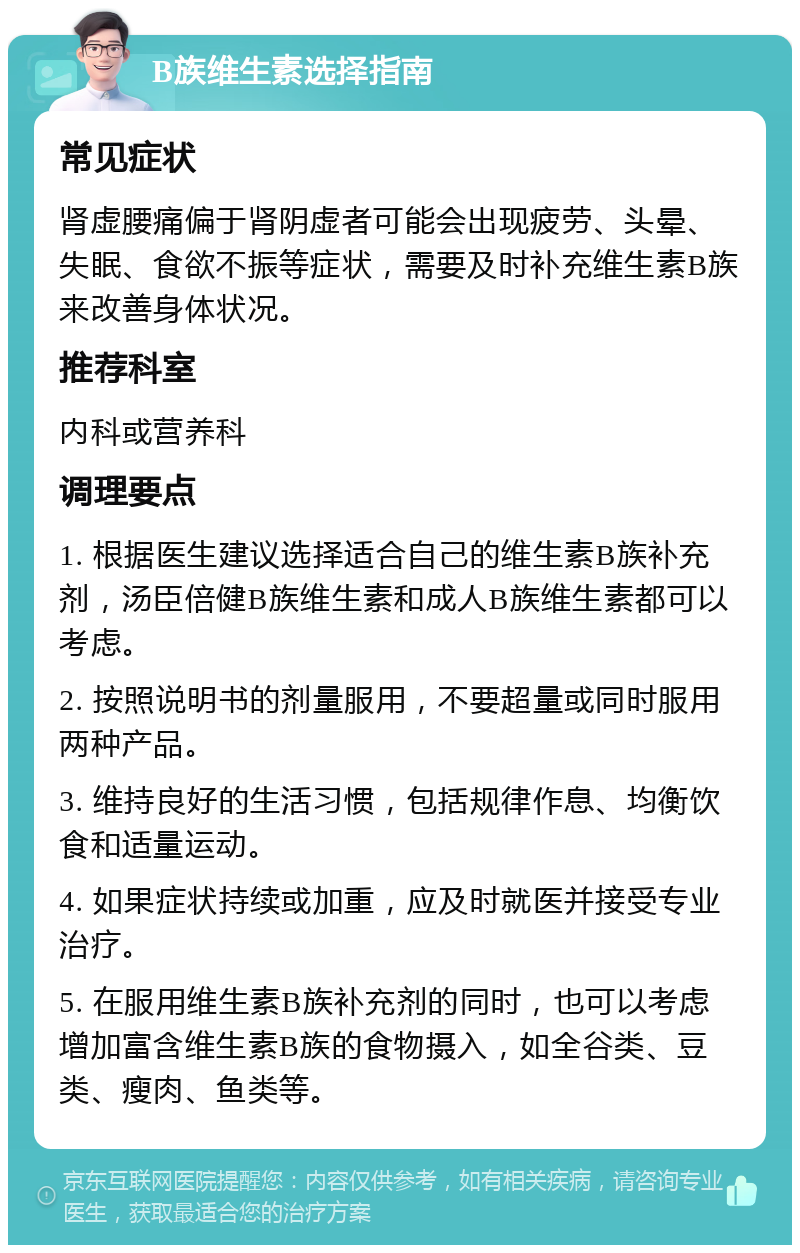 B族维生素选择指南 常见症状 肾虚腰痛偏于肾阴虚者可能会出现疲劳、头晕、失眠、食欲不振等症状，需要及时补充维生素B族来改善身体状况。 推荐科室 内科或营养科 调理要点 1. 根据医生建议选择适合自己的维生素B族补充剂，汤臣倍健B族维生素和成人B族维生素都可以考虑。 2. 按照说明书的剂量服用，不要超量或同时服用两种产品。 3. 维持良好的生活习惯，包括规律作息、均衡饮食和适量运动。 4. 如果症状持续或加重，应及时就医并接受专业治疗。 5. 在服用维生素B族补充剂的同时，也可以考虑增加富含维生素B族的食物摄入，如全谷类、豆类、瘦肉、鱼类等。