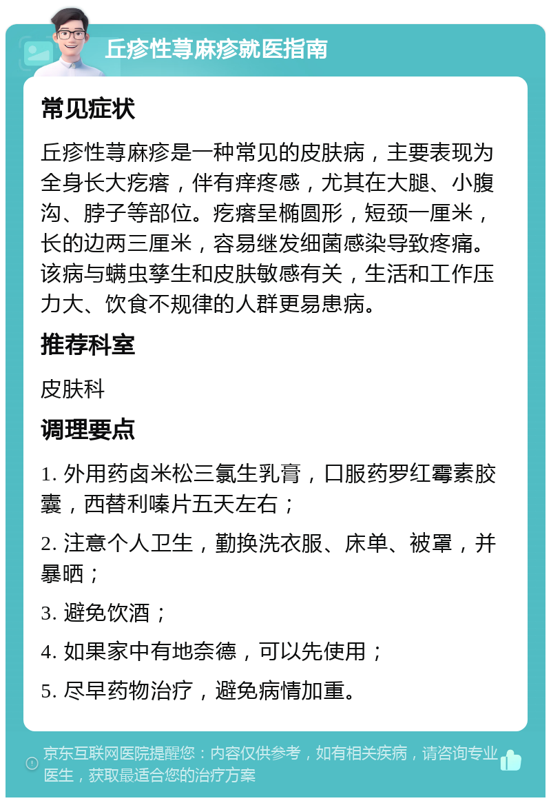 丘疹性荨麻疹就医指南 常见症状 丘疹性荨麻疹是一种常见的皮肤病，主要表现为全身长大疙瘩，伴有痒疼感，尤其在大腿、小腹沟、脖子等部位。疙瘩呈椭圆形，短颈一厘米，长的边两三厘米，容易继发细菌感染导致疼痛。该病与螨虫孳生和皮肤敏感有关，生活和工作压力大、饮食不规律的人群更易患病。 推荐科室 皮肤科 调理要点 1. 外用药卤米松三氯生乳膏，口服药罗红霉素胶囊，西替利嗪片五天左右； 2. 注意个人卫生，勤换洗衣服、床单、被罩，并暴晒； 3. 避免饮酒； 4. 如果家中有地奈德，可以先使用； 5. 尽早药物治疗，避免病情加重。