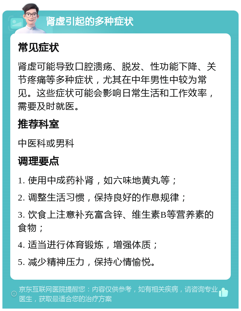 肾虚引起的多种症状 常见症状 肾虚可能导致口腔溃疡、脱发、性功能下降、关节疼痛等多种症状，尤其在中年男性中较为常见。这些症状可能会影响日常生活和工作效率，需要及时就医。 推荐科室 中医科或男科 调理要点 1. 使用中成药补肾，如六味地黄丸等； 2. 调整生活习惯，保持良好的作息规律； 3. 饮食上注意补充富含锌、维生素B等营养素的食物； 4. 适当进行体育锻炼，增强体质； 5. 减少精神压力，保持心情愉悦。