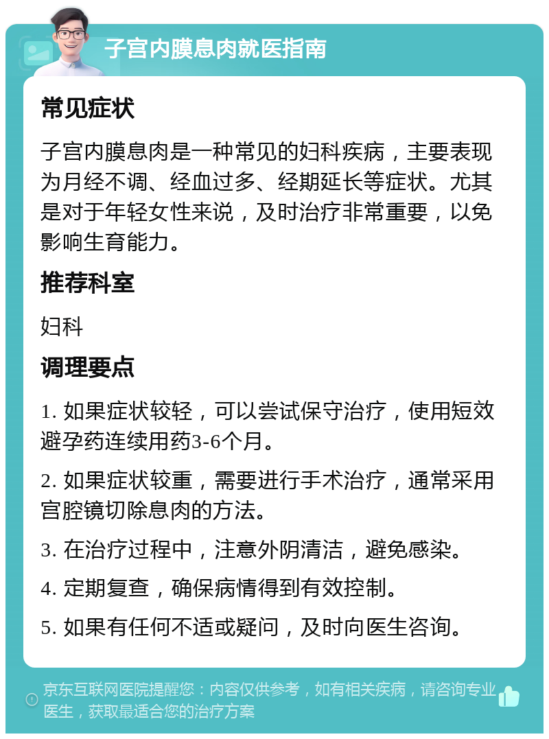 子宫内膜息肉就医指南 常见症状 子宫内膜息肉是一种常见的妇科疾病，主要表现为月经不调、经血过多、经期延长等症状。尤其是对于年轻女性来说，及时治疗非常重要，以免影响生育能力。 推荐科室 妇科 调理要点 1. 如果症状较轻，可以尝试保守治疗，使用短效避孕药连续用药3-6个月。 2. 如果症状较重，需要进行手术治疗，通常采用宫腔镜切除息肉的方法。 3. 在治疗过程中，注意外阴清洁，避免感染。 4. 定期复查，确保病情得到有效控制。 5. 如果有任何不适或疑问，及时向医生咨询。