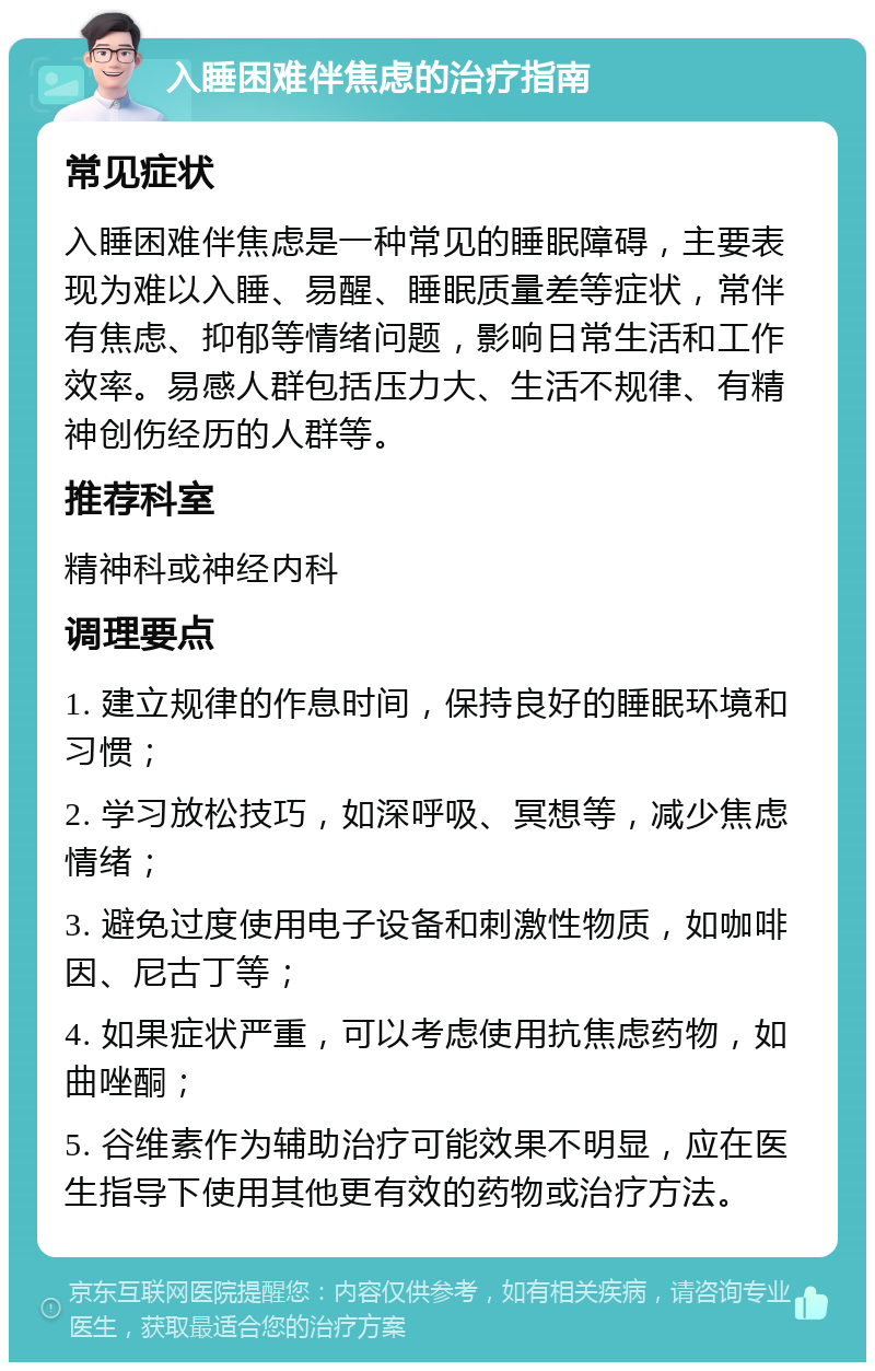 入睡困难伴焦虑的治疗指南 常见症状 入睡困难伴焦虑是一种常见的睡眠障碍，主要表现为难以入睡、易醒、睡眠质量差等症状，常伴有焦虑、抑郁等情绪问题，影响日常生活和工作效率。易感人群包括压力大、生活不规律、有精神创伤经历的人群等。 推荐科室 精神科或神经内科 调理要点 1. 建立规律的作息时间，保持良好的睡眠环境和习惯； 2. 学习放松技巧，如深呼吸、冥想等，减少焦虑情绪； 3. 避免过度使用电子设备和刺激性物质，如咖啡因、尼古丁等； 4. 如果症状严重，可以考虑使用抗焦虑药物，如曲唑酮； 5. 谷维素作为辅助治疗可能效果不明显，应在医生指导下使用其他更有效的药物或治疗方法。