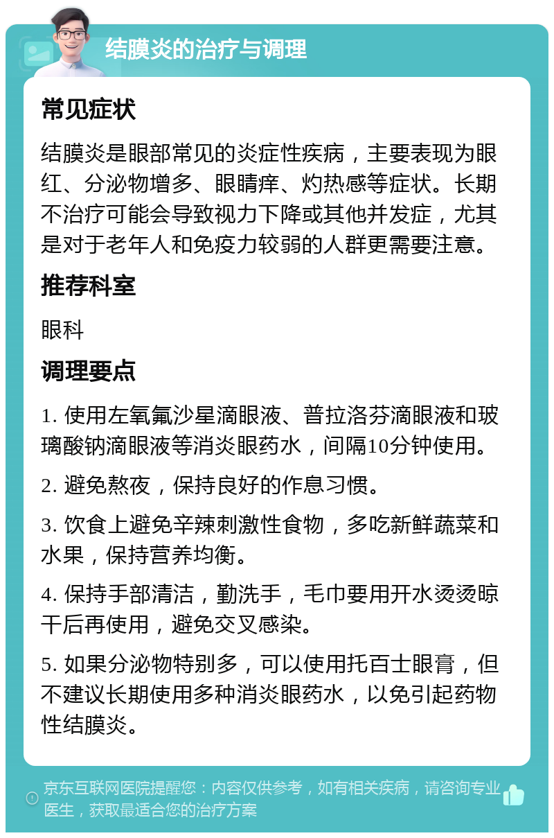 结膜炎的治疗与调理 常见症状 结膜炎是眼部常见的炎症性疾病，主要表现为眼红、分泌物增多、眼睛痒、灼热感等症状。长期不治疗可能会导致视力下降或其他并发症，尤其是对于老年人和免疫力较弱的人群更需要注意。 推荐科室 眼科 调理要点 1. 使用左氧氟沙星滴眼液、普拉洛芬滴眼液和玻璃酸钠滴眼液等消炎眼药水，间隔10分钟使用。 2. 避免熬夜，保持良好的作息习惯。 3. 饮食上避免辛辣刺激性食物，多吃新鲜蔬菜和水果，保持营养均衡。 4. 保持手部清洁，勤洗手，毛巾要用开水烫烫晾干后再使用，避免交叉感染。 5. 如果分泌物特别多，可以使用托百士眼膏，但不建议长期使用多种消炎眼药水，以免引起药物性结膜炎。