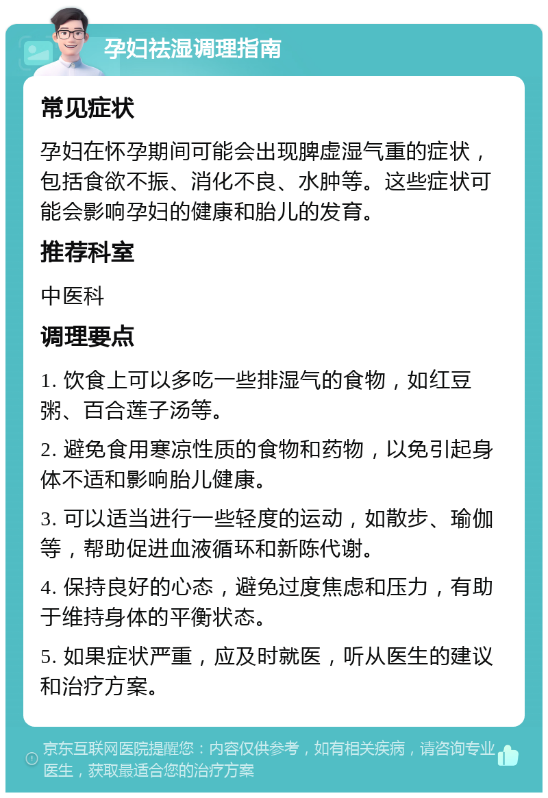 孕妇祛湿调理指南 常见症状 孕妇在怀孕期间可能会出现脾虚湿气重的症状，包括食欲不振、消化不良、水肿等。这些症状可能会影响孕妇的健康和胎儿的发育。 推荐科室 中医科 调理要点 1. 饮食上可以多吃一些排湿气的食物，如红豆粥、百合莲子汤等。 2. 避免食用寒凉性质的食物和药物，以免引起身体不适和影响胎儿健康。 3. 可以适当进行一些轻度的运动，如散步、瑜伽等，帮助促进血液循环和新陈代谢。 4. 保持良好的心态，避免过度焦虑和压力，有助于维持身体的平衡状态。 5. 如果症状严重，应及时就医，听从医生的建议和治疗方案。