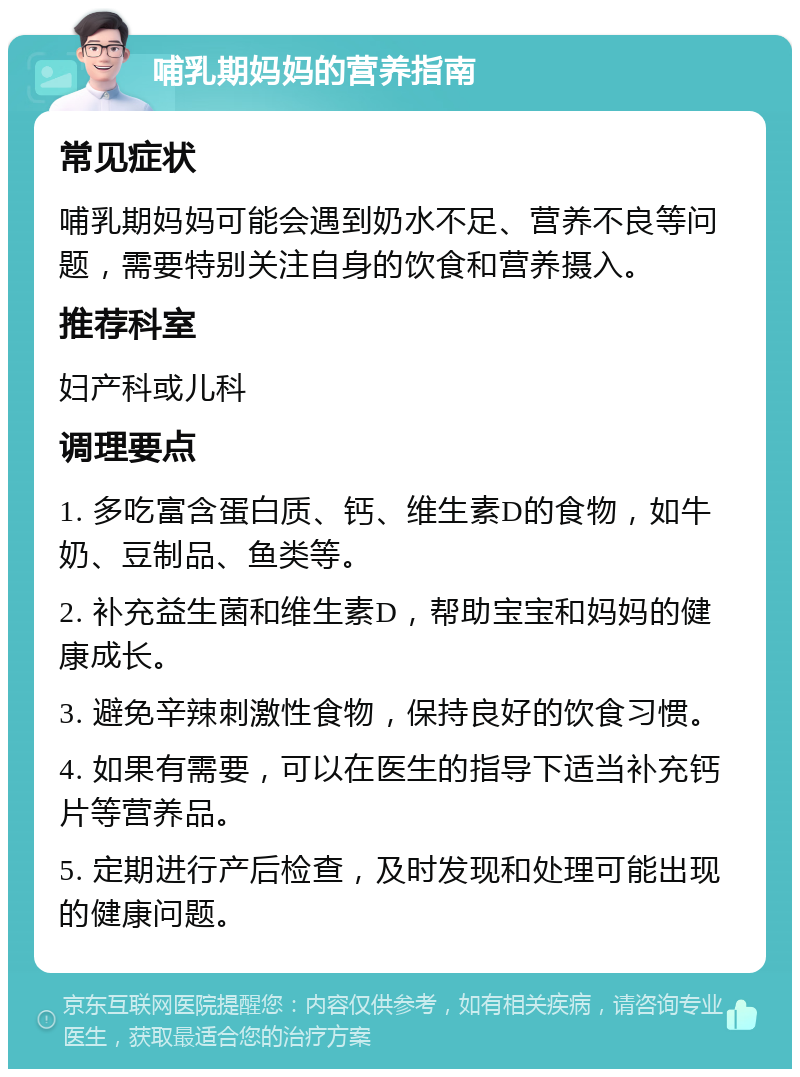 哺乳期妈妈的营养指南 常见症状 哺乳期妈妈可能会遇到奶水不足、营养不良等问题，需要特别关注自身的饮食和营养摄入。 推荐科室 妇产科或儿科 调理要点 1. 多吃富含蛋白质、钙、维生素D的食物，如牛奶、豆制品、鱼类等。 2. 补充益生菌和维生素D，帮助宝宝和妈妈的健康成长。 3. 避免辛辣刺激性食物，保持良好的饮食习惯。 4. 如果有需要，可以在医生的指导下适当补充钙片等营养品。 5. 定期进行产后检查，及时发现和处理可能出现的健康问题。