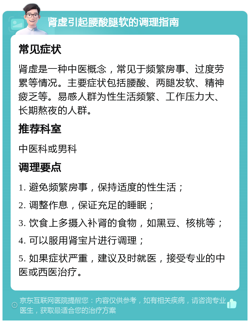 肾虚引起腰酸腿软的调理指南 常见症状 肾虚是一种中医概念，常见于频繁房事、过度劳累等情况。主要症状包括腰酸、两腿发软、精神疲乏等。易感人群为性生活频繁、工作压力大、长期熬夜的人群。 推荐科室 中医科或男科 调理要点 1. 避免频繁房事，保持适度的性生活； 2. 调整作息，保证充足的睡眠； 3. 饮食上多摄入补肾的食物，如黑豆、核桃等； 4. 可以服用肾宝片进行调理； 5. 如果症状严重，建议及时就医，接受专业的中医或西医治疗。