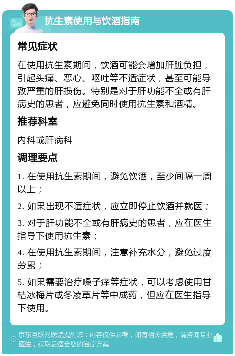 抗生素使用与饮酒指南 常见症状 在使用抗生素期间，饮酒可能会增加肝脏负担，引起头痛、恶心、呕吐等不适症状，甚至可能导致严重的肝损伤。特别是对于肝功能不全或有肝病史的患者，应避免同时使用抗生素和酒精。 推荐科室 内科或肝病科 调理要点 1. 在使用抗生素期间，避免饮酒，至少间隔一周以上； 2. 如果出现不适症状，应立即停止饮酒并就医； 3. 对于肝功能不全或有肝病史的患者，应在医生指导下使用抗生素； 4. 在使用抗生素期间，注意补充水分，避免过度劳累； 5. 如果需要治疗嗓子痒等症状，可以考虑使用甘桔冰梅片或冬凌草片等中成药，但应在医生指导下使用。