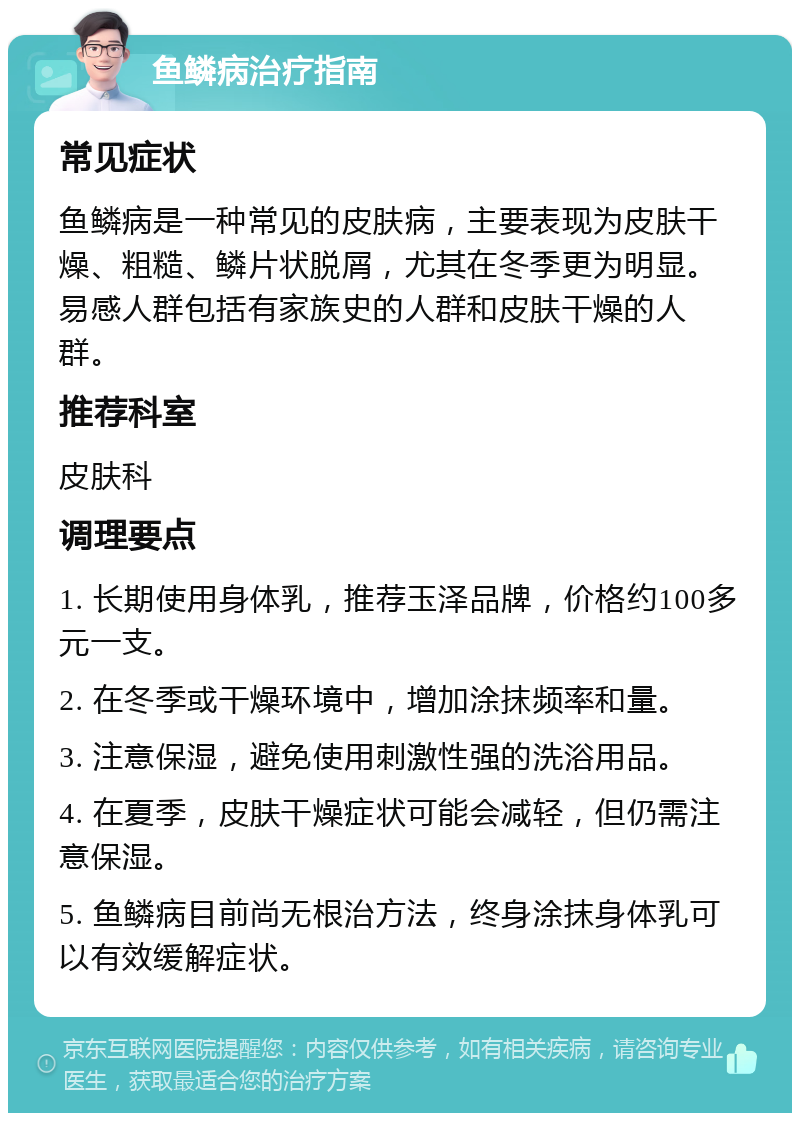 鱼鳞病治疗指南 常见症状 鱼鳞病是一种常见的皮肤病，主要表现为皮肤干燥、粗糙、鳞片状脱屑，尤其在冬季更为明显。易感人群包括有家族史的人群和皮肤干燥的人群。 推荐科室 皮肤科 调理要点 1. 长期使用身体乳，推荐玉泽品牌，价格约100多元一支。 2. 在冬季或干燥环境中，增加涂抹频率和量。 3. 注意保湿，避免使用刺激性强的洗浴用品。 4. 在夏季，皮肤干燥症状可能会减轻，但仍需注意保湿。 5. 鱼鳞病目前尚无根治方法，终身涂抹身体乳可以有效缓解症状。