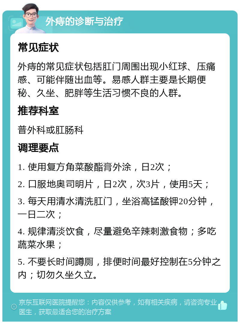 外痔的诊断与治疗 常见症状 外痔的常见症状包括肛门周围出现小红球、压痛感、可能伴随出血等。易感人群主要是长期便秘、久坐、肥胖等生活习惯不良的人群。 推荐科室 普外科或肛肠科 调理要点 1. 使用复方角菜酸酯膏外涂，日2次； 2. 口服地奥司明片，日2次，次3片，使用5天； 3. 每天用清水清洗肛门，坐浴高锰酸钾20分钟，一日二次； 4. 规律清淡饮食，尽量避免辛辣刺激食物；多吃蔬菜水果； 5. 不要长时间蹲厕，排便时间最好控制在5分钟之内；切勿久坐久立。