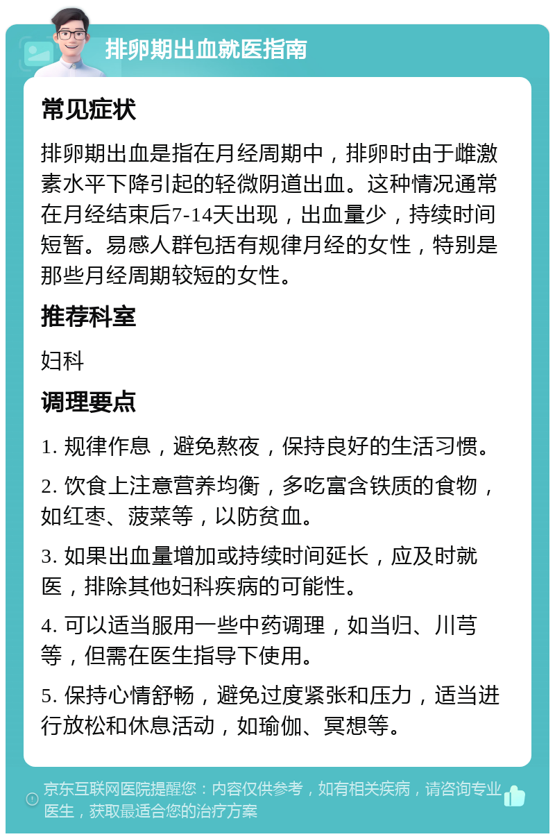 排卵期出血就医指南 常见症状 排卵期出血是指在月经周期中，排卵时由于雌激素水平下降引起的轻微阴道出血。这种情况通常在月经结束后7-14天出现，出血量少，持续时间短暂。易感人群包括有规律月经的女性，特别是那些月经周期较短的女性。 推荐科室 妇科 调理要点 1. 规律作息，避免熬夜，保持良好的生活习惯。 2. 饮食上注意营养均衡，多吃富含铁质的食物，如红枣、菠菜等，以防贫血。 3. 如果出血量增加或持续时间延长，应及时就医，排除其他妇科疾病的可能性。 4. 可以适当服用一些中药调理，如当归、川芎等，但需在医生指导下使用。 5. 保持心情舒畅，避免过度紧张和压力，适当进行放松和休息活动，如瑜伽、冥想等。