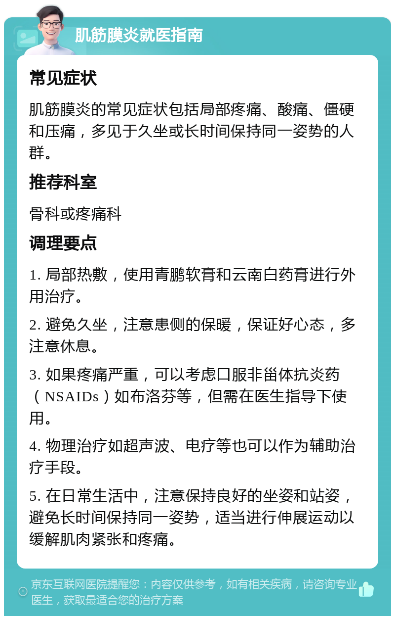 肌筋膜炎就医指南 常见症状 肌筋膜炎的常见症状包括局部疼痛、酸痛、僵硬和压痛，多见于久坐或长时间保持同一姿势的人群。 推荐科室 骨科或疼痛科 调理要点 1. 局部热敷，使用青鹏软膏和云南白药膏进行外用治疗。 2. 避免久坐，注意患侧的保暖，保证好心态，多注意休息。 3. 如果疼痛严重，可以考虑口服非甾体抗炎药（NSAIDs）如布洛芬等，但需在医生指导下使用。 4. 物理治疗如超声波、电疗等也可以作为辅助治疗手段。 5. 在日常生活中，注意保持良好的坐姿和站姿，避免长时间保持同一姿势，适当进行伸展运动以缓解肌肉紧张和疼痛。