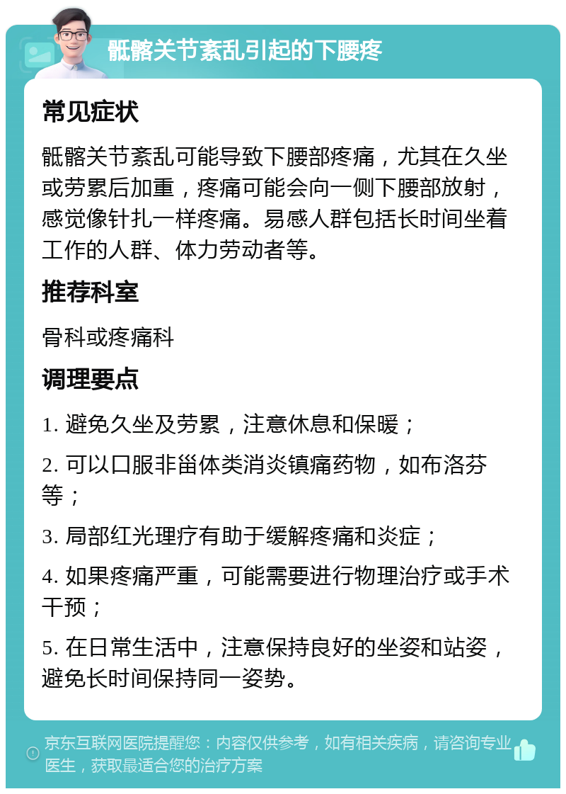 骶髂关节紊乱引起的下腰疼 常见症状 骶髂关节紊乱可能导致下腰部疼痛，尤其在久坐或劳累后加重，疼痛可能会向一侧下腰部放射，感觉像针扎一样疼痛。易感人群包括长时间坐着工作的人群、体力劳动者等。 推荐科室 骨科或疼痛科 调理要点 1. 避免久坐及劳累，注意休息和保暖； 2. 可以口服非甾体类消炎镇痛药物，如布洛芬等； 3. 局部红光理疗有助于缓解疼痛和炎症； 4. 如果疼痛严重，可能需要进行物理治疗或手术干预； 5. 在日常生活中，注意保持良好的坐姿和站姿，避免长时间保持同一姿势。