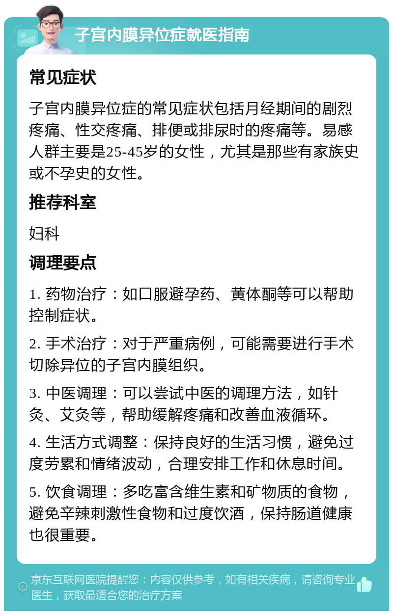 子宫内膜异位症就医指南 常见症状 子宫内膜异位症的常见症状包括月经期间的剧烈疼痛、性交疼痛、排便或排尿时的疼痛等。易感人群主要是25-45岁的女性，尤其是那些有家族史或不孕史的女性。 推荐科室 妇科 调理要点 1. 药物治疗：如口服避孕药、黄体酮等可以帮助控制症状。 2. 手术治疗：对于严重病例，可能需要进行手术切除异位的子宫内膜组织。 3. 中医调理：可以尝试中医的调理方法，如针灸、艾灸等，帮助缓解疼痛和改善血液循环。 4. 生活方式调整：保持良好的生活习惯，避免过度劳累和情绪波动，合理安排工作和休息时间。 5. 饮食调理：多吃富含维生素和矿物质的食物，避免辛辣刺激性食物和过度饮酒，保持肠道健康也很重要。