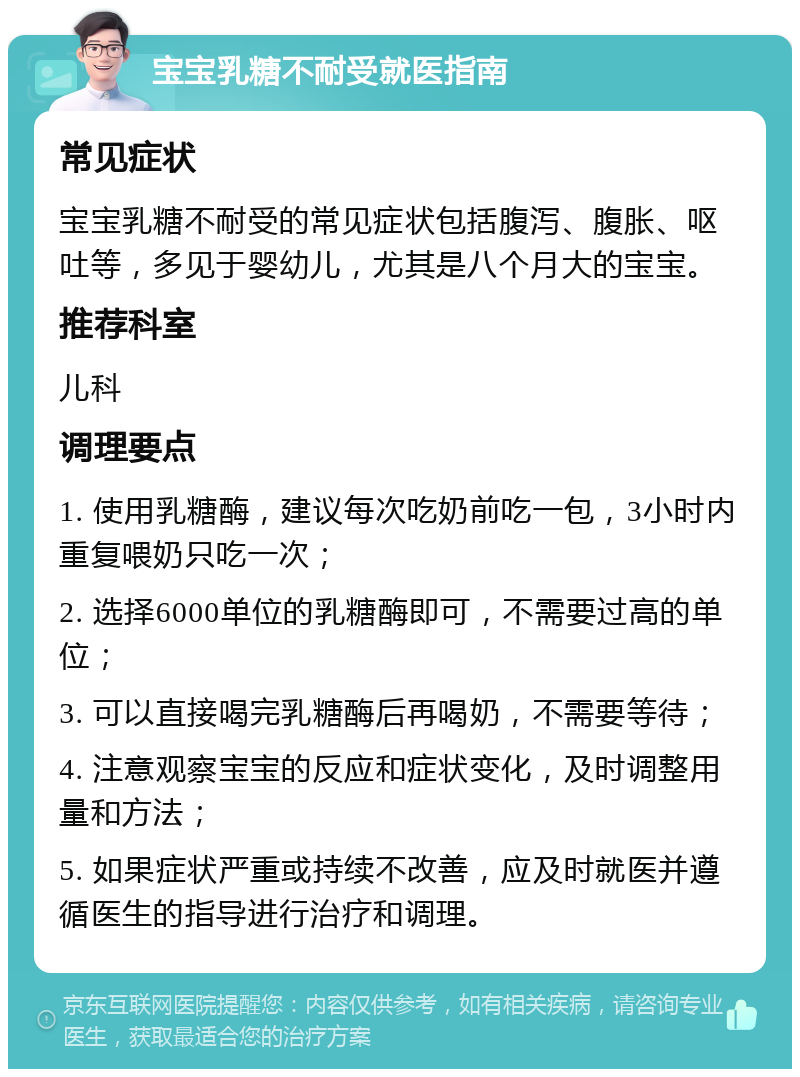 宝宝乳糖不耐受就医指南 常见症状 宝宝乳糖不耐受的常见症状包括腹泻、腹胀、呕吐等，多见于婴幼儿，尤其是八个月大的宝宝。 推荐科室 儿科 调理要点 1. 使用乳糖酶，建议每次吃奶前吃一包，3小时内重复喂奶只吃一次； 2. 选择6000单位的乳糖酶即可，不需要过高的单位； 3. 可以直接喝完乳糖酶后再喝奶，不需要等待； 4. 注意观察宝宝的反应和症状变化，及时调整用量和方法； 5. 如果症状严重或持续不改善，应及时就医并遵循医生的指导进行治疗和调理。