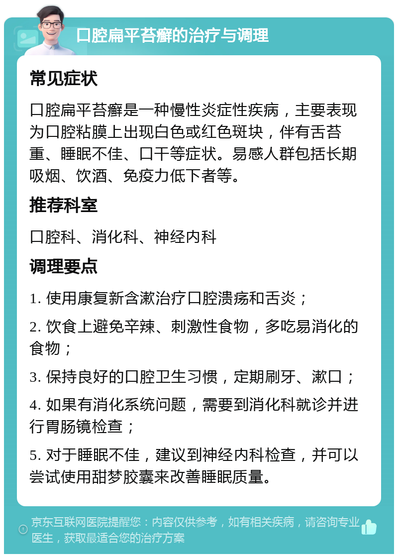 口腔扁平苔癣的治疗与调理 常见症状 口腔扁平苔癣是一种慢性炎症性疾病，主要表现为口腔粘膜上出现白色或红色斑块，伴有舌苔重、睡眠不佳、口干等症状。易感人群包括长期吸烟、饮酒、免疫力低下者等。 推荐科室 口腔科、消化科、神经内科 调理要点 1. 使用康复新含漱治疗口腔溃疡和舌炎； 2. 饮食上避免辛辣、刺激性食物，多吃易消化的食物； 3. 保持良好的口腔卫生习惯，定期刷牙、漱口； 4. 如果有消化系统问题，需要到消化科就诊并进行胃肠镜检查； 5. 对于睡眠不佳，建议到神经内科检查，并可以尝试使用甜梦胶囊来改善睡眠质量。