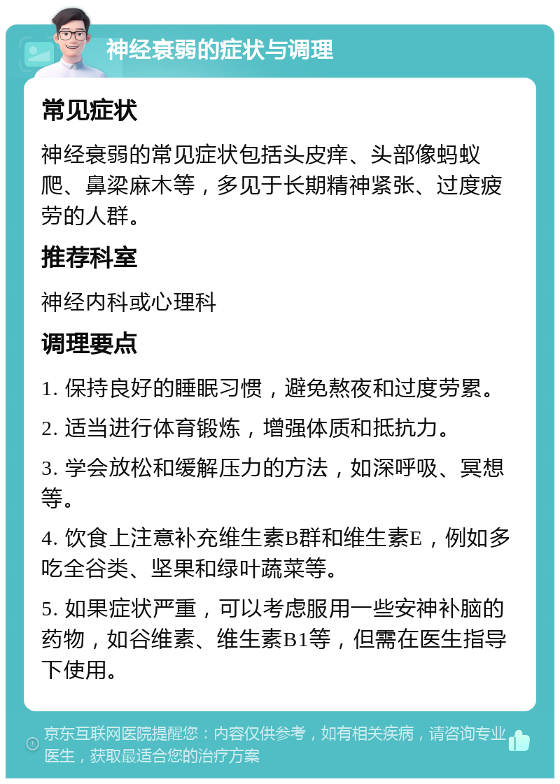 神经衰弱的症状与调理 常见症状 神经衰弱的常见症状包括头皮痒、头部像蚂蚁爬、鼻梁麻木等，多见于长期精神紧张、过度疲劳的人群。 推荐科室 神经内科或心理科 调理要点 1. 保持良好的睡眠习惯，避免熬夜和过度劳累。 2. 适当进行体育锻炼，增强体质和抵抗力。 3. 学会放松和缓解压力的方法，如深呼吸、冥想等。 4. 饮食上注意补充维生素B群和维生素E，例如多吃全谷类、坚果和绿叶蔬菜等。 5. 如果症状严重，可以考虑服用一些安神补脑的药物，如谷维素、维生素B1等，但需在医生指导下使用。