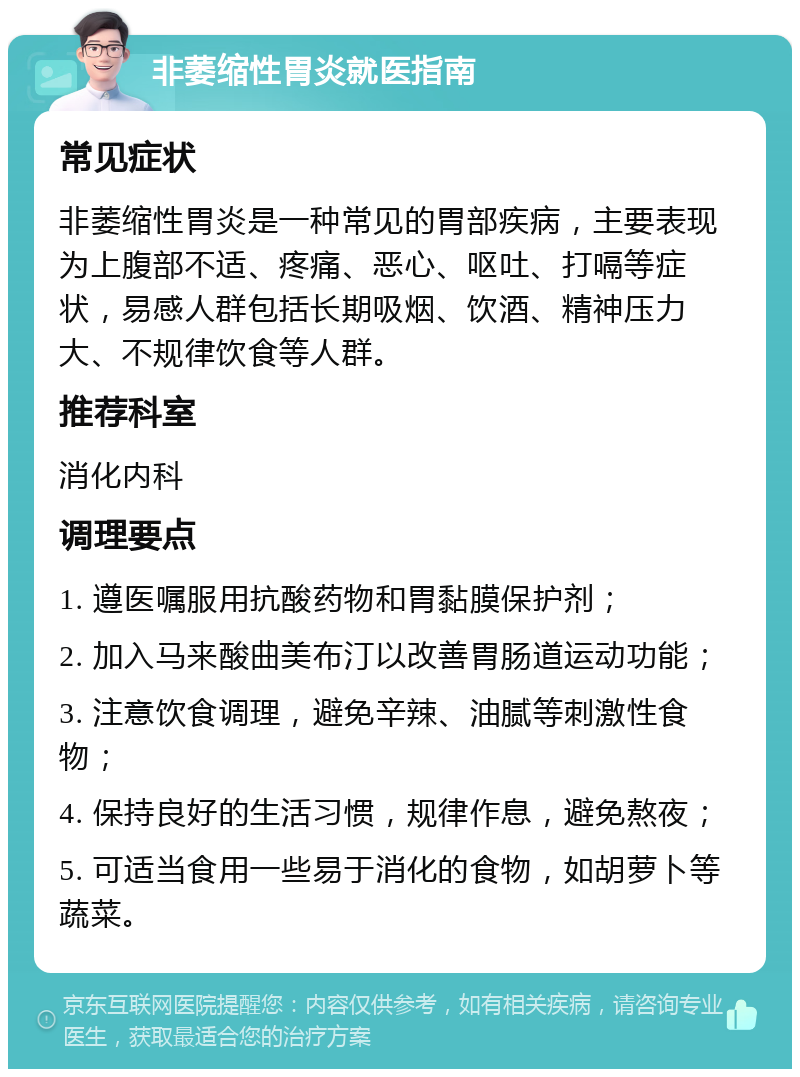 非萎缩性胃炎就医指南 常见症状 非萎缩性胃炎是一种常见的胃部疾病，主要表现为上腹部不适、疼痛、恶心、呕吐、打嗝等症状，易感人群包括长期吸烟、饮酒、精神压力大、不规律饮食等人群。 推荐科室 消化内科 调理要点 1. 遵医嘱服用抗酸药物和胃黏膜保护剂； 2. 加入马来酸曲美布汀以改善胃肠道运动功能； 3. 注意饮食调理，避免辛辣、油腻等刺激性食物； 4. 保持良好的生活习惯，规律作息，避免熬夜； 5. 可适当食用一些易于消化的食物，如胡萝卜等蔬菜。