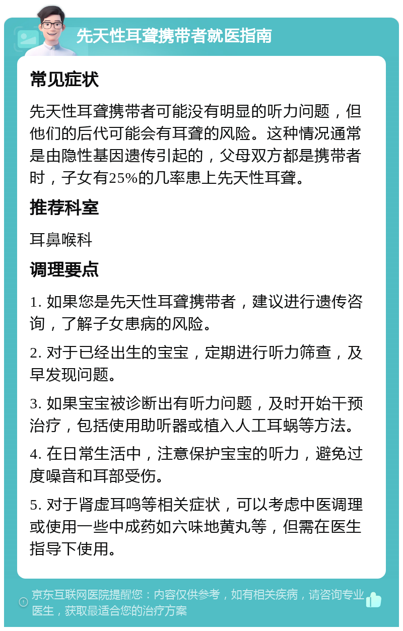 先天性耳聋携带者就医指南 常见症状 先天性耳聋携带者可能没有明显的听力问题，但他们的后代可能会有耳聋的风险。这种情况通常是由隐性基因遗传引起的，父母双方都是携带者时，子女有25%的几率患上先天性耳聋。 推荐科室 耳鼻喉科 调理要点 1. 如果您是先天性耳聋携带者，建议进行遗传咨询，了解子女患病的风险。 2. 对于已经出生的宝宝，定期进行听力筛查，及早发现问题。 3. 如果宝宝被诊断出有听力问题，及时开始干预治疗，包括使用助听器或植入人工耳蜗等方法。 4. 在日常生活中，注意保护宝宝的听力，避免过度噪音和耳部受伤。 5. 对于肾虚耳鸣等相关症状，可以考虑中医调理或使用一些中成药如六味地黄丸等，但需在医生指导下使用。