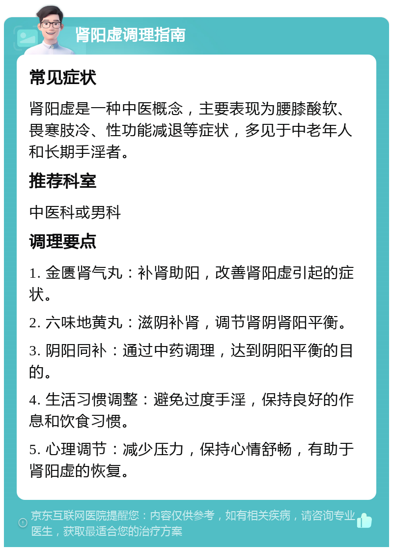 肾阳虚调理指南 常见症状 肾阳虚是一种中医概念，主要表现为腰膝酸软、畏寒肢冷、性功能减退等症状，多见于中老年人和长期手淫者。 推荐科室 中医科或男科 调理要点 1. 金匮肾气丸：补肾助阳，改善肾阳虚引起的症状。 2. 六味地黄丸：滋阴补肾，调节肾阴肾阳平衡。 3. 阴阳同补：通过中药调理，达到阴阳平衡的目的。 4. 生活习惯调整：避免过度手淫，保持良好的作息和饮食习惯。 5. 心理调节：减少压力，保持心情舒畅，有助于肾阳虚的恢复。