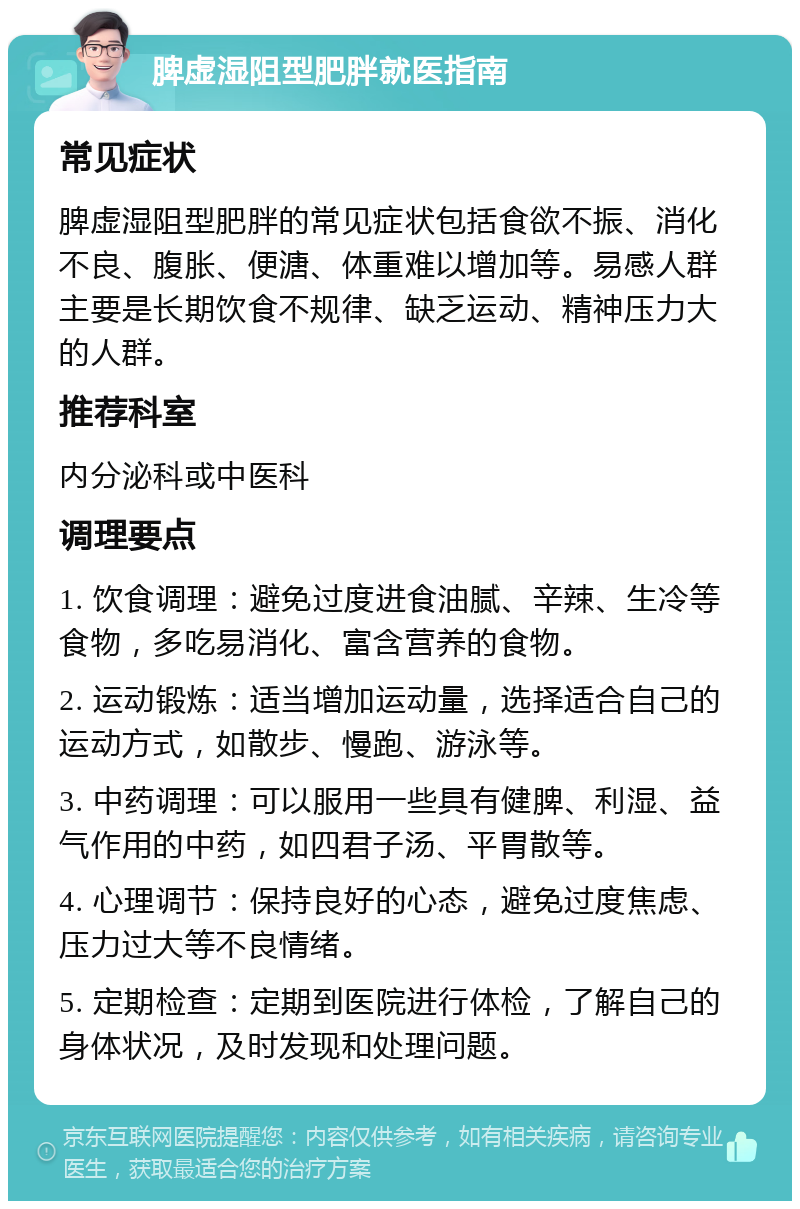 脾虚湿阻型肥胖就医指南 常见症状 脾虚湿阻型肥胖的常见症状包括食欲不振、消化不良、腹胀、便溏、体重难以增加等。易感人群主要是长期饮食不规律、缺乏运动、精神压力大的人群。 推荐科室 内分泌科或中医科 调理要点 1. 饮食调理：避免过度进食油腻、辛辣、生冷等食物，多吃易消化、富含营养的食物。 2. 运动锻炼：适当增加运动量，选择适合自己的运动方式，如散步、慢跑、游泳等。 3. 中药调理：可以服用一些具有健脾、利湿、益气作用的中药，如四君子汤、平胃散等。 4. 心理调节：保持良好的心态，避免过度焦虑、压力过大等不良情绪。 5. 定期检查：定期到医院进行体检，了解自己的身体状况，及时发现和处理问题。