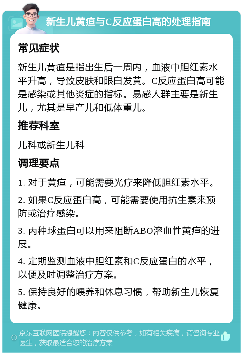 新生儿黄疸与C反应蛋白高的处理指南 常见症状 新生儿黄疸是指出生后一周内，血液中胆红素水平升高，导致皮肤和眼白发黄。C反应蛋白高可能是感染或其他炎症的指标。易感人群主要是新生儿，尤其是早产儿和低体重儿。 推荐科室 儿科或新生儿科 调理要点 1. 对于黄疸，可能需要光疗来降低胆红素水平。 2. 如果C反应蛋白高，可能需要使用抗生素来预防或治疗感染。 3. 丙种球蛋白可以用来阻断ABO溶血性黄疸的进展。 4. 定期监测血液中胆红素和C反应蛋白的水平，以便及时调整治疗方案。 5. 保持良好的喂养和休息习惯，帮助新生儿恢复健康。