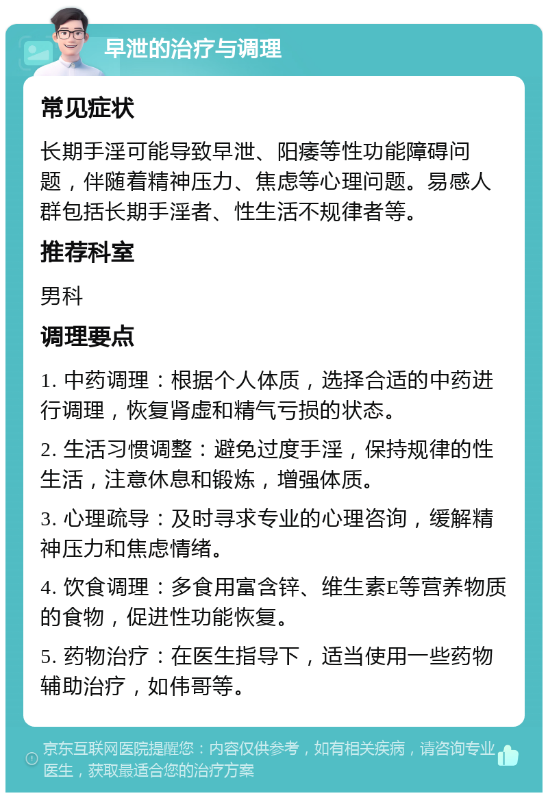 早泄的治疗与调理 常见症状 长期手淫可能导致早泄、阳痿等性功能障碍问题，伴随着精神压力、焦虑等心理问题。易感人群包括长期手淫者、性生活不规律者等。 推荐科室 男科 调理要点 1. 中药调理：根据个人体质，选择合适的中药进行调理，恢复肾虚和精气亏损的状态。 2. 生活习惯调整：避免过度手淫，保持规律的性生活，注意休息和锻炼，增强体质。 3. 心理疏导：及时寻求专业的心理咨询，缓解精神压力和焦虑情绪。 4. 饮食调理：多食用富含锌、维生素E等营养物质的食物，促进性功能恢复。 5. 药物治疗：在医生指导下，适当使用一些药物辅助治疗，如伟哥等。