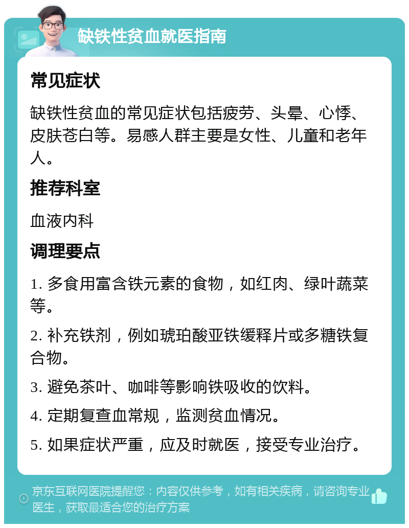 缺铁性贫血就医指南 常见症状 缺铁性贫血的常见症状包括疲劳、头晕、心悸、皮肤苍白等。易感人群主要是女性、儿童和老年人。 推荐科室 血液内科 调理要点 1. 多食用富含铁元素的食物，如红肉、绿叶蔬菜等。 2. 补充铁剂，例如琥珀酸亚铁缓释片或多糖铁复合物。 3. 避免茶叶、咖啡等影响铁吸收的饮料。 4. 定期复查血常规，监测贫血情况。 5. 如果症状严重，应及时就医，接受专业治疗。