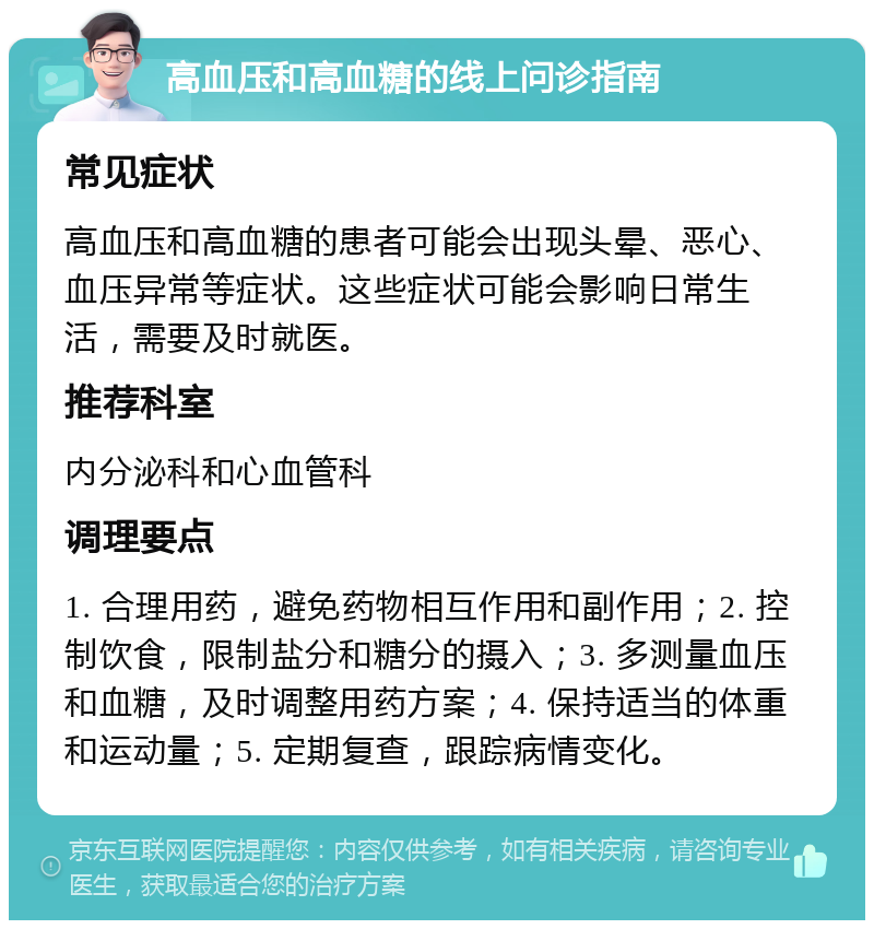 高血压和高血糖的线上问诊指南 常见症状 高血压和高血糖的患者可能会出现头晕、恶心、血压异常等症状。这些症状可能会影响日常生活，需要及时就医。 推荐科室 内分泌科和心血管科 调理要点 1. 合理用药，避免药物相互作用和副作用；2. 控制饮食，限制盐分和糖分的摄入；3. 多测量血压和血糖，及时调整用药方案；4. 保持适当的体重和运动量；5. 定期复查，跟踪病情变化。