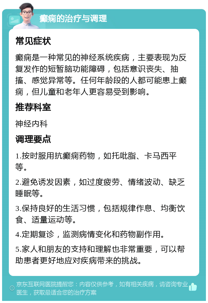 癫痫的治疗与调理 常见症状 癫痫是一种常见的神经系统疾病，主要表现为反复发作的短暂脑功能障碍，包括意识丧失、抽搐、感觉异常等。任何年龄段的人都可能患上癫痫，但儿童和老年人更容易受到影响。 推荐科室 神经内科 调理要点 1.按时服用抗癫痫药物，如托吡脂、卡马西平等。 2.避免诱发因素，如过度疲劳、情绪波动、缺乏睡眠等。 3.保持良好的生活习惯，包括规律作息、均衡饮食、适量运动等。 4.定期复诊，监测病情变化和药物副作用。 5.家人和朋友的支持和理解也非常重要，可以帮助患者更好地应对疾病带来的挑战。